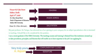 HEADING
INSIDE ADRESS
SALUTATION:
,
House #13 Cake Street
Sukkur, Sindh
April 17th, 2018
Dr. Irfan Ahmed Rind
Head of Department of Education
Sukkur IBA University
Dear Dr. Irfan Ahmed
My past professor, Sir Tarique, has informed me of an opening in your company for an subject specialization who is interested
in teaching. I should like to be considered for this position.
I am a recent graduate of the SIBA University. The teaching courses and training I obtained from this institution stressed up-
to-date procedures, principles, and theories that will enable me to have expertise in the job I am applying for.
Very truly yours COMPLEMENTARY CLOSED
A. Aqsam SIGNATURE
 