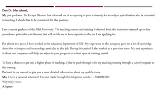 Dear Dr. Irfan Ahmed,
My past professor, Sir Tarique Memon, has informed me of an opening in your university for an subject specialization who is interested
in teaching. I should like to be considered for this position.
I am a recent graduate of the SIBA University. The teaching courses and training I obtained from this institution stressed up-to-date
procedures, principles, and theories that will enable me to have expertise in the job I am applying for.
For almost two years, I have worked in the education department of SEF. My experience in this company gave me a lot of knowledge
about the techniques and terminology particular to this job. During this period, I also worked as a part-time tutor. My past experience
in these two companies will help me adjust to your program in a short span of training period.
To have a chance to get into a higher phase of teaching, I plan to push through with my teaching training through a school program in
the evening.
Enclosed is my resumé to give you a more detailed information about my qualifications.
May I have a personal interview? You can reach through this telephone number – 03120363747
Very truly yours,
A.Aqsam
 