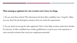 When assessing an application for a job, recruiters want to know two things:
1. Do you meet their criteria? This information lets them filter candidates into a 'long list'. Make
sure you check the job description and prove that you match the requirements.
2. Do you stand out among the other applicants? This is what helps recruiters make their shortlist
for interview. If other candidates have similar qualifications it may be your work experience or
extra-curricular activities that reveal your employment potential.
 