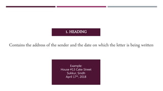 1. HEADING
Contains the address of the sender and the date on which the letter is being written
Example:
House #13 Cake Street
Sukkur, Sindh
April 17th, 2018
 