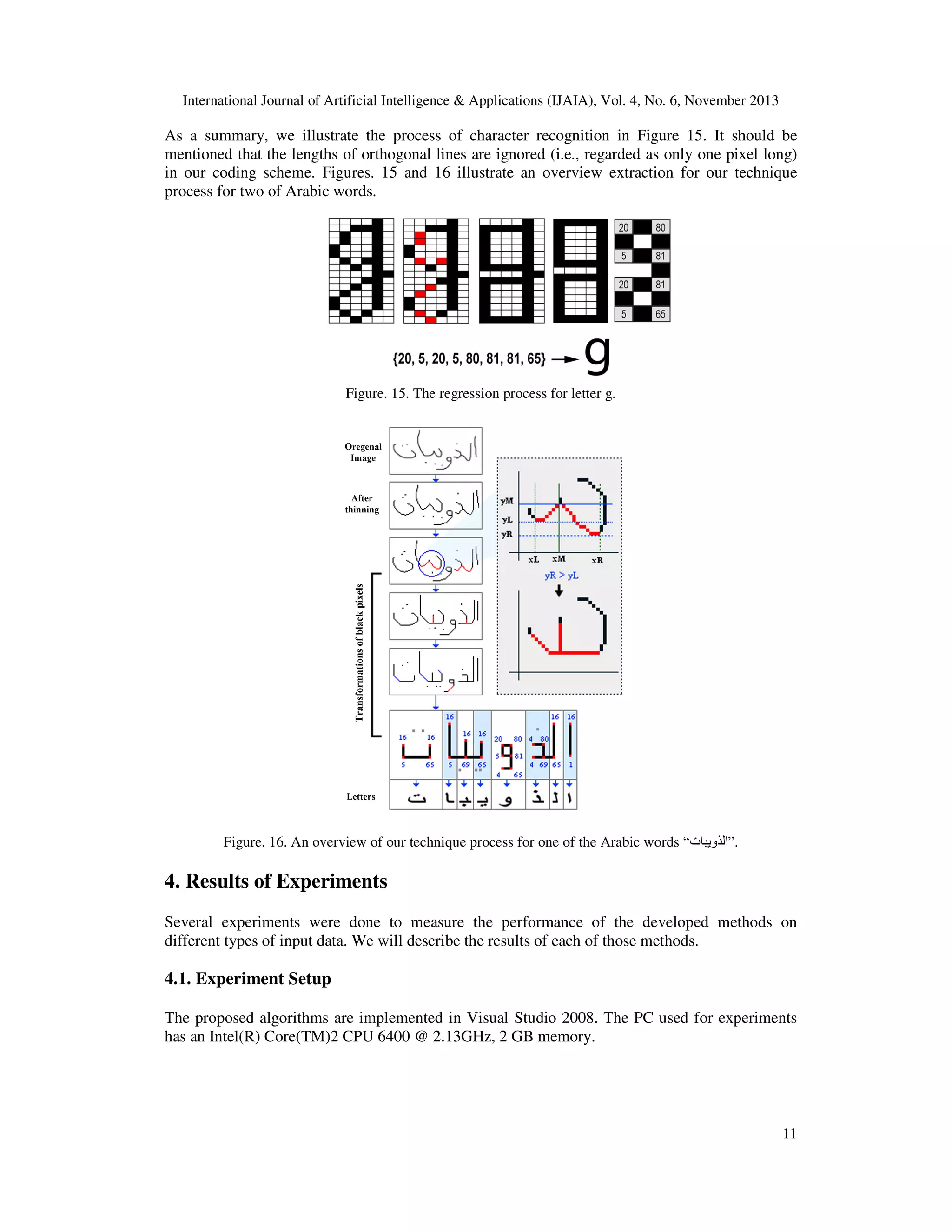 International Journal of Artificial Intelligence & Applications (IJAIA), Vol. 4, No. 6, November 2013

As a summary, we illustrate the process of character recognition in Figure 15. It should be
mentioned that the lengths of orthogonal lines are ignored (i.e., regarded as only one pixel long)
in our coding scheme. Figures. 15 and 16 illustrate an overview extraction for our technique
process for two of Arabic words.

Figure. 15. The regression process for letter g.

Figure. 16. An overview of our technique process for one of the Arabic words “‫.”الذويبات‬

4. Results of Experiments
Several experiments were done to measure the performance of the developed methods on
different types of input data. We will describe the results of each of those methods.

4.1. Experiment Setup
The proposed algorithms are implemented in Visual Studio 2008. The PC used for experiments
has an Intel(R) Core(TM)2 CPU 6400 @ 2.13GHz, 2 GB memory.

11

 