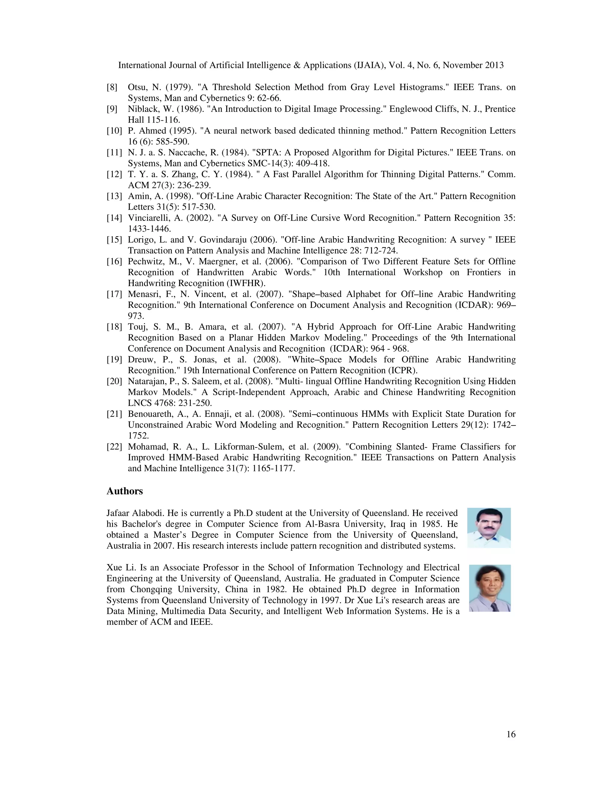 International Journal of Artificial Intelligence & Applications (IJAIA), Vol. 4, No. 6, November 2013
[8]
[9]
[10]
[11]
[12]
[13]
[14]
[15]
[16]

[17]

[18]

[19]
[20]

[21]

[22]

Otsu, N. (1979). "A Threshold Selection Method from Gray Level Histograms." IEEE Trans. on
Systems, Man and Cybernetics 9: 62-66.
Niblack, W. (1986). "An Introduction to Digital Image Processing." Englewood Cliffs, N. J., Prentice
Hall 115-116.
P. Ahmed (1995). "A neural network based dedicated thinning method." Pattern Recognition Letters
16 (6): 585-590.
N. J. a. S. Naccache, R. (1984). "SPTA: A Proposed Algorithm for Digital Pictures." IEEE Trans. on
Systems, Man and Cybernetics SMC-14(3): 409-418.
T. Y. a. S. Zhang, C. Y. (1984). " A Fast Parallel Algorithm for Thinning Digital Patterns." Comm.
ACM 27(3): 236-239.
Amin, A. (1998). "Off-Line Arabic Character Recognition: The State of the Art." Pattern Recognition
Letters 31(5): 517-530.
Vinciarelli, A. (2002). "A Survey on Off-Line Cursive Word Recognition." Pattern Recognition 35:
1433-1446.
Lorigo, L. and V. Govindaraju (2006). "Off-line Arabic Handwriting Recognition: A survey " IEEE
Transaction on Pattern Analysis and Machine Intelligence 28: 712-724.
Pechwitz, M., V. Maergner, et al. (2006). "Comparison of Two Different Feature Sets for Offline
Recognition of Handwritten Arabic Words." 10th International Workshop on Frontiers in
Handwriting Recognition (IWFHR).
Menasri, F., N. Vincent, et al. (2007). "Shape–based Alphabet for Off–line Arabic Handwriting
Recognition." 9th International Conference on Document Analysis and Recognition (ICDAR): 969–
973.
Touj, S. M., B. Amara, et al. (2007). "A Hybrid Approach for Off-Line Arabic Handwriting
Recognition Based on a Planar Hidden Markov Modeling." Proceedings of the 9th International
Conference on Document Analysis and Recognition (ICDAR): 964 - 968.
Dreuw, P., S. Jonas, et al. (2008). "White–Space Models for Offline Arabic Handwriting
Recognition." 19th International Conference on Pattern Recognition (ICPR).
Natarajan, P., S. Saleem, et al. (2008). "Multi- lingual Offline Handwriting Recognition Using Hidden
Markov Models." A Script-Independent Approach, Arabic and Chinese Handwriting Recognition
LNCS 4768: 231-250.
Benouareth, A., A. Ennaji, et al. (2008). "Semi–continuous HMMs with Explicit State Duration for
Unconstrained Arabic Word Modeling and Recognition." Pattern Recognition Letters 29(12): 1742–
1752.
Mohamad, R. A., L. Likforman-Sulem, et al. (2009). "Combining Slanted- Frame Classifiers for
Improved HMM-Based Arabic Handwriting Recognition." IEEE Transactions on Pattern Analysis
and Machine Intelligence 31(7): 1165-1177.

Authors
Jafaar Alabodi. He is currently a Ph.D student at the University of Queensland. He received
his Bachelor's degree in Computer Science from Al-Basra University, Iraq in 1985. He
obtained a Master’s Degree in Computer Science from the University of Queensland,
Australia in 2007. His research interests include pattern recognition and distributed systems.
Xue Li. Is an Associate Professor in the School of Information Technology and Electrical
Engineering at the University of Queensland, Australia. He graduated in Computer Science
from Chongqing University, China in 1982. He obtained Ph.D degree in Information
Systems from Queensland University of Technology in 1997. Dr Xue Li's research areas are
Data Mining, Multimedia Data Security, and Intelligent Web Information Systems. He is a
member of ACM and IEEE.

16

 