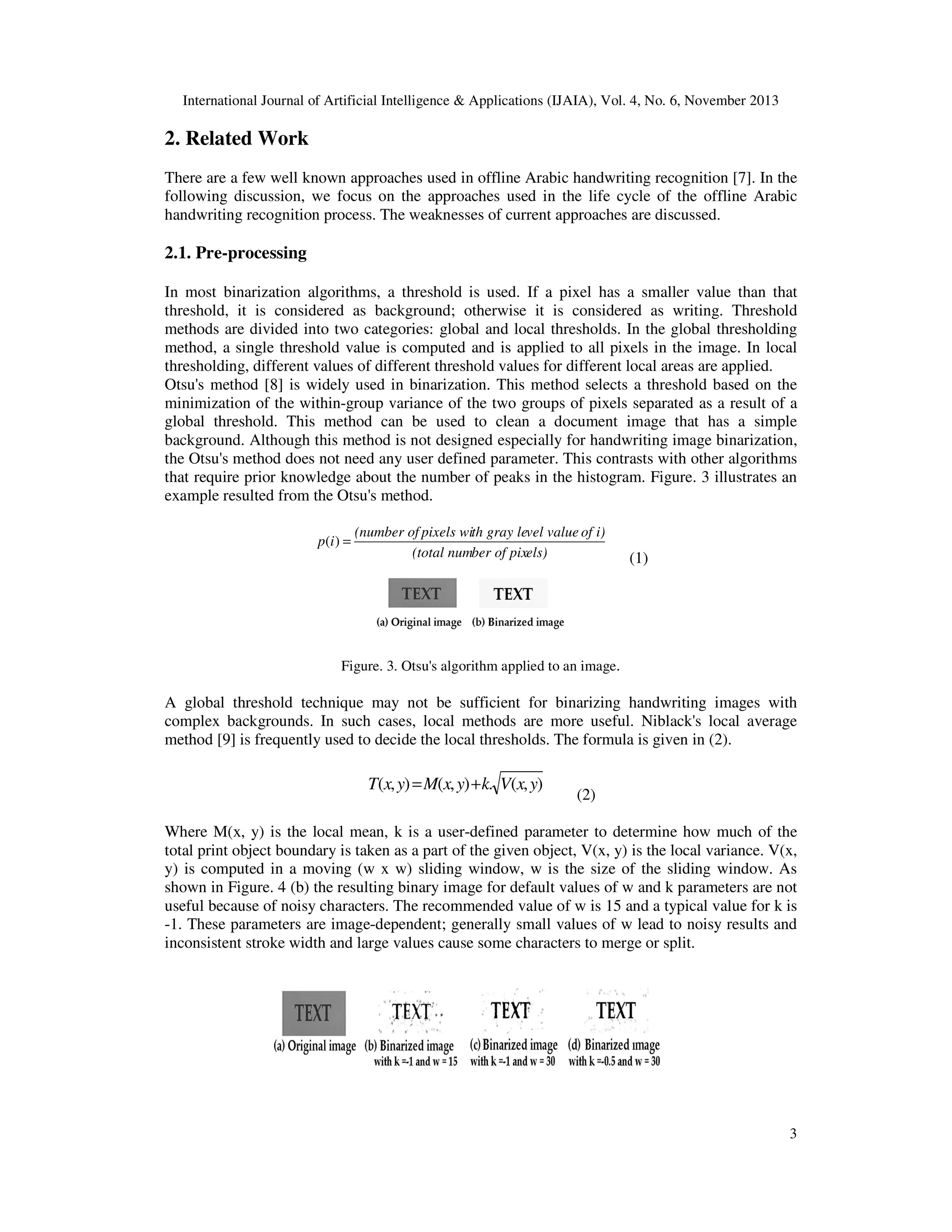 International Journal of Artificial Intelligence & Applications (IJAIA), Vol. 4, No. 6, November 2013

2. Related Work
There are a few well known approaches used in offline Arabic handwriting recognition [7]. In the
following discussion, we focus on the approaches used in the life cycle of the offline Arabic
handwriting recognition process. The weaknesses of current approaches are discussed.

2.1. Pre-processing
In most binarization algorithms, a threshold is used. If a pixel has a smaller value than that
threshold, it is considered as background; otherwise it is considered as writing. Threshold
methods are divided into two categories: global and local thresholds. In the global thresholding
method, a single threshold value is computed and is applied to all pixels in the image. In local
thresholding, different values of different threshold values for different local areas are applied.
Otsu's method [8] is widely used in binarization. This method selects a threshold based on the
minimization of the within-group variance of the two groups of pixels separated as a result of a
global threshold. This method can be used to clean a document image that has a simple
background. Although this method is not designed especially for handwriting image binarization,
the Otsu's method does not need any user defined parameter. This contrasts with other algorithms
that require prior knowledge about the number of peaks in the histogram. Figure. 3 illustrates an
example resulted from the Otsu's method.
p (i ) =

(number of pixels with gray level value of i)
(total number of pixels)

(1)

Figure. 3. Otsu's algorithm applied to an image.

A global threshold technique may not be sufficient for binarizing handwriting images with
complex backgrounds. In such cases, local methods are more useful. Niblack's local average
method [9] is frequently used to decide the local thresholds. The formula is given in (2).

T(x, y) = M(x, y) + k. V(x, y)

(2)

Where M(x, y) is the local mean, k is a user-defined parameter to determine how much of the
total print object boundary is taken as a part of the given object, V(x, y) is the local variance. V(x,
y) is computed in a moving (w x w) sliding window, w is the size of the sliding window. As
shown in Figure. 4 (b) the resulting binary image for default values of w and k parameters are not
useful because of noisy characters. The recommended value of w is 15 and a typical value for k is
-1. These parameters are image-dependent; generally small values of w lead to noisy results and
inconsistent stroke width and large values cause some characters to merge or split.

Figure. 4. Niblack's algorithm applied to an image.

3

 