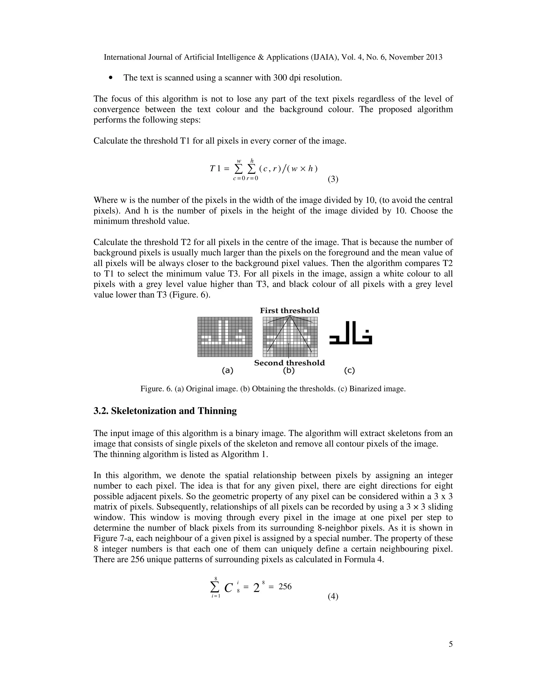International Journal of Artificial Intelligence & Applications (IJAIA), Vol. 4, No. 6, November 2013

•

The text is scanned using a scanner with 300 dpi resolution.

The focus of this algorithm is not to lose any part of the text pixels regardless of the level of
convergence between the text colour and the background colour. The proposed algorithm
performs the following steps:
Calculate the threshold T1 for all pixels in every corner of the image.
w

T1 =

h

∑ ∑

(c, r ) (w × h )

(3)

c=0r=0

Where w is the number of the pixels in the width of the image divided by 10, (to avoid the central
pixels). And h is the number of pixels in the height of the image divided by 10. Choose the
minimum threshold value.
Calculate the threshold T2 for all pixels in the centre of the image. That is because the number of
background pixels is usually much larger than the pixels on the foreground and the mean value of
all pixels will be always closer to the background pixel values. Then the algorithm compares T2
to T1 to select the minimum value T3. For all pixels in the image, assign a white colour to all
pixels with a grey level value higher than T3, and black colour of all pixels with a grey level
value lower than T3 (Figure. 6).

Figure. 6. (a) Original image. (b) Obtaining the thresholds. (c) Binarized image.

3.2. Skeletonization and Thinning
The input image of this algorithm is a binary image. The algorithm will extract skeletons from an
image that consists of single pixels of the skeleton and remove all contour pixels of the image.
The thinning algorithm is listed as Algorithm 1.
In this algorithm, we denote the spatial relationship between pixels by assigning an integer
number to each pixel. The idea is that for any given pixel, there are eight directions for eight
possible adjacent pixels. So the geometric property of any pixel can be considered within a 3 x 3
matrix of pixels. Subsequently, relationships of all pixels can be recorded by using a 3 × 3 sliding
window. This window is moving through every pixel in the image at one pixel per step to
determine the number of black pixels from its surrounding 8-neighbor pixels. As it is shown in
Figure 7-a, each neighbour of a given pixel is assigned by a special number. The property of these
8 integer numbers is that each one of them can uniquely define a certain neighbouring pixel.
There are 256 unique patterns of surrounding pixels as calculated in Formula 4.
8

∑C
i=1

i
8

=

2

8

= 256

(4)

5

 