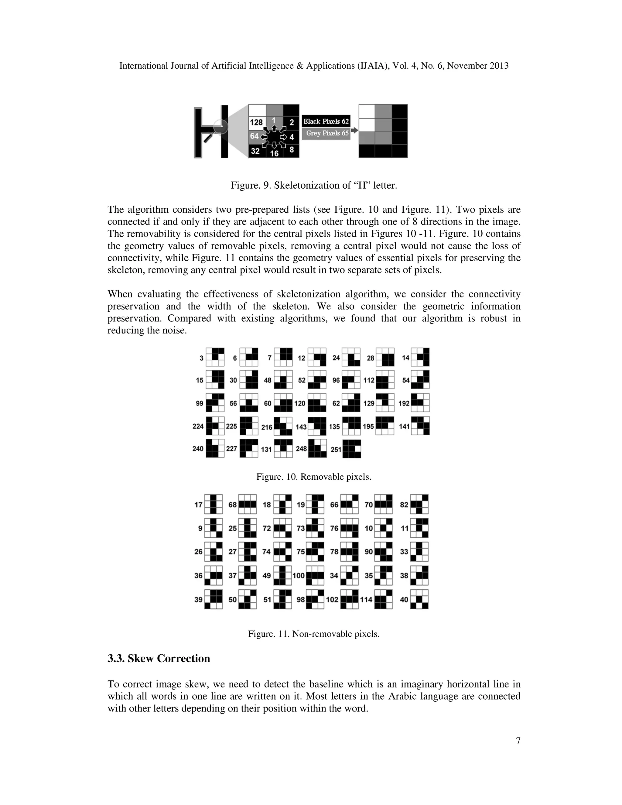 International Journal of Artificial Intelligence & Applications (IJAIA), Vol. 4, No. 6, November 2013

Figure. 9. Skeletonization of “H” letter.
The algorithm considers two pre-prepared lists (see Figure. 10 and Figure. 11). Two pixels are
connected if and only if they are adjacent to each other through one of 8 directions in the image.
The removability is considered for the central pixels listed in Figures 10 -11. Figure. 10 contains
the geometry values of removable pixels, removing a central pixel would not cause the loss of
connectivity, while Figure. 11 contains the geometry values of essential pixels for preserving the
skeleton, removing any central pixel would result in two separate sets of pixels.
When evaluating the effectiveness of skeletonization algorithm, we consider the connectivity
preservation and the width of the skeleton. We also consider the geometric information
preservation. Compared with existing algorithms, we found that our algorithm is robust in
reducing the noise.

Figure. 10. Removable pixels.

Figure. 11. Non-removable pixels.

3.3. Skew Correction
To correct image skew, we need to detect the baseline which is an imaginary horizontal line in
which all words in one line are written on it. Most letters in the Arabic language are connected
with other letters depending on their position within the word.
7

 