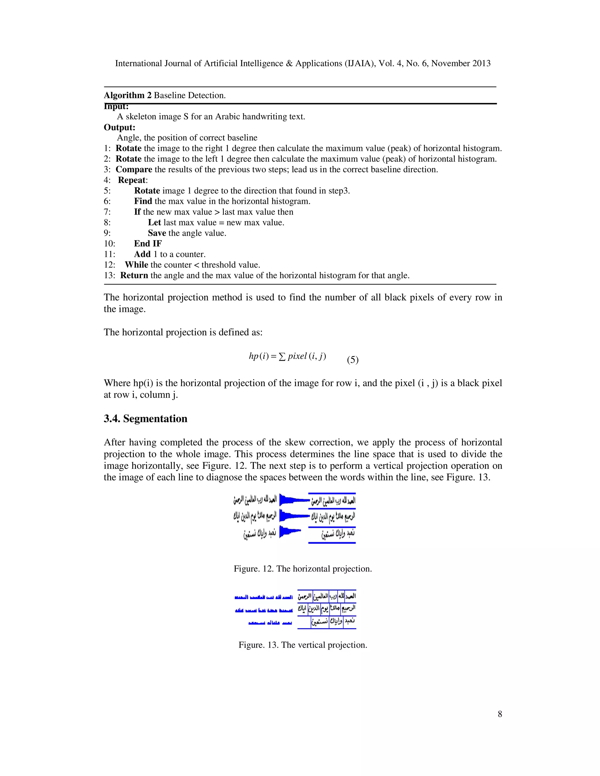 International Journal of Artificial Intelligence & Applications (IJAIA), Vol. 4, No. 6, November 2013

Algorithm 2 Baseline Detection.
Input:
A skeleton image S for an Arabic handwriting text.
Output:
Angle, the position of correct baseline
1: Rotate the image to the right 1 degree then calculate the maximum value (peak) of horizontal histogram.
2: Rotate the image to the left 1 degree then calculate the maximum value (peak) of horizontal histogram.
3: Compare the results of the previous two steps; lead us in the correct baseline direction.
4: Repeat:
5:
Rotate image 1 degree to the direction that found in step3.
6:
Find the max value in the horizontal histogram.
7:
If the new max value > last max value then
8:
Let last max value = new max value.
9:
Save the angle value.
10:
End IF
11:
Add 1 to a counter.
12: While the counter < threshold value.
13: Return the angle and the max value of the horizontal histogram for that angle.

The horizontal projection method is used to find the number of all black pixels of every row in
the image.
The horizontal projection is defined as:
hp (i ) = ∑ pixel (i, j )

(5)

Where hp(i) is the horizontal projection of the image for row i, and the pixel (i , j) is a black pixel
at row i, column j.

3.4. Segmentation
After having completed the process of the skew correction, we apply the process of horizontal
projection to the whole image. This process determines the line space that is used to divide the
image horizontally, see Figure. 12. The next step is to perform a vertical projection operation on
the image of each line to diagnose the spaces between the words within the line, see Figure. 13.

Figure. 12. The horizontal projection.

Figure. 13. The vertical projection.

8

 