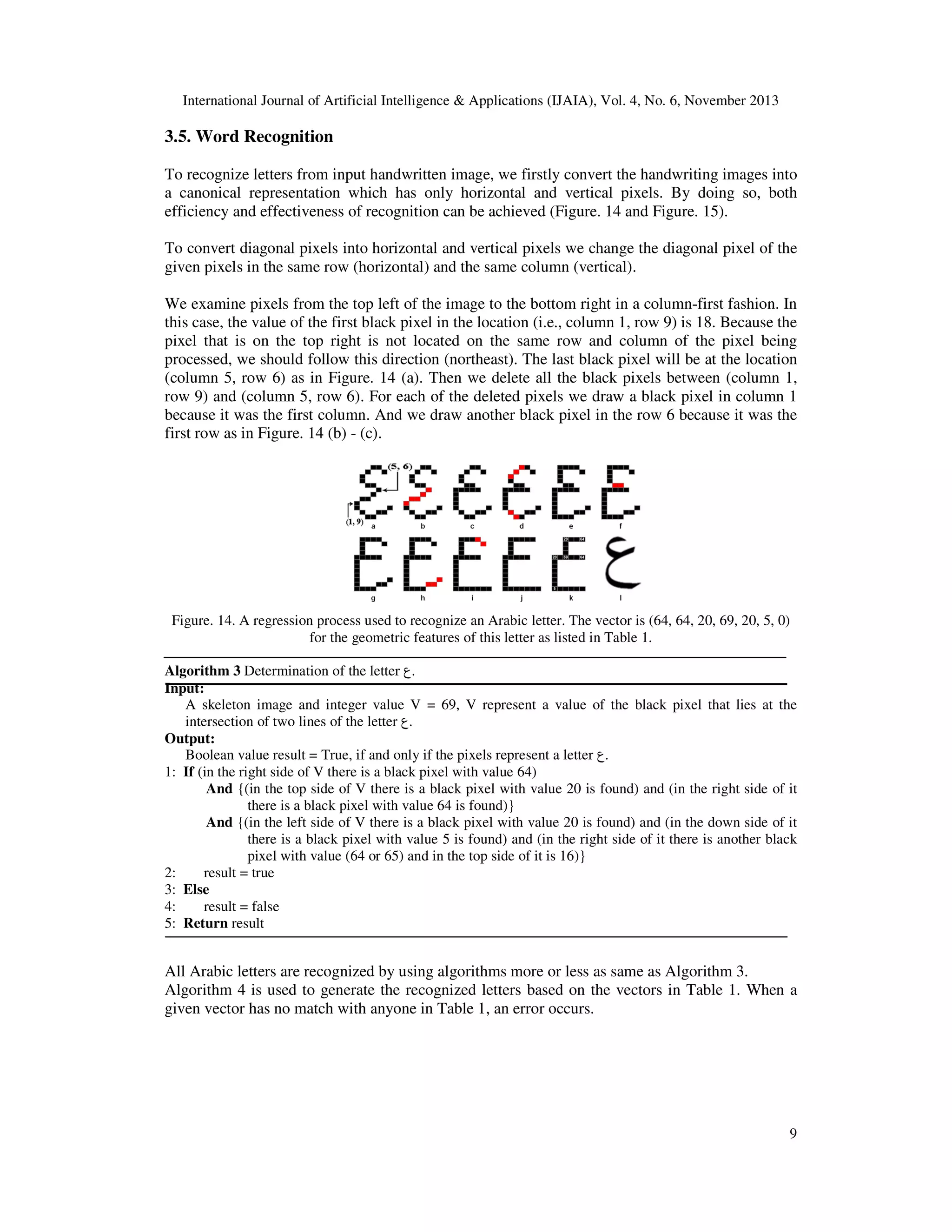 International Journal of Artificial Intelligence & Applications (IJAIA), Vol. 4, No. 6, November 2013

3.5. Word Recognition
To recognize letters from input handwritten image, we firstly convert the handwriting images into
a canonical representation which has only horizontal and vertical pixels. By doing so, both
efficiency and effectiveness of recognition can be achieved (Figure. 14 and Figure. 15).
To convert diagonal pixels into horizontal and vertical pixels we change the diagonal pixel of the
given pixels in the same row (horizontal) and the same column (vertical).
We examine pixels from the top left of the image to the bottom right in a column-first fashion. In
this case, the value of the first black pixel in the location (i.e., column 1, row 9) is 18. Because the
pixel that is on the top right is not located on the same row and column of the pixel being
processed, we should follow this direction (northeast). The last black pixel will be at the location
(column 5, row 6) as in Figure. 14 (a). Then we delete all the black pixels between (column 1,
row 9) and (column 5, row 6). For each of the deleted pixels we draw a black pixel in column 1
because it was the first column. And we draw another black pixel in the row 6 because it was the
first row as in Figure. 14 (b) - (c).

Figure. 14. A regression process used to recognize an Arabic letter. The vector is (64, 64, 20, 69, 20, 5, 0)
for the geometric features of this letter as listed in Table 1.
Algorithm 3 Determination of the letter ‫.ع‬
Input:
A skeleton image and integer value V = 69, V represent a value of the black pixel that lies at the
intersection of two lines of the letter ‫.ع‬
Output:
Boolean value result = True, if and only if the pixels represent a letter ‫.ع‬
1: If (in the right side of V there is a black pixel with value 64)
And {(in the top side of V there is a black pixel with value 20 is found) and (in the right side of it
there is a black pixel with value 64 is found)}
And {(in the left side of V there is a black pixel with value 20 is found) and (in the down side of it
there is a black pixel with value 5 is found) and (in the right side of it there is another black
pixel with value (64 or 65) and in the top side of it is 16)}
2:
result = true
3: Else
4:
result = false
5: Return result

All Arabic letters are recognized by using algorithms more or less as same as Algorithm 3.
Algorithm 4 is used to generate the recognized letters based on the vectors in Table 1. When a
given vector has no match with anyone in Table 1, an error occurs.

9

 