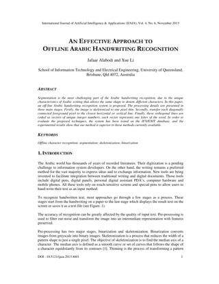 International Journal of Artificial Intelligence & Applications (IJAIA), Vol. 4, No. 6, November 2013

AN EFFECTIVE APPROACH TO
OFFLINE ARABIC HANDWRITING RECOGNITION
Jafaar Alabodi and Xue Li
School of Information Technology and Electrical Engineering, University of Queensland,
Brisbane, Qld 4072, Australia

ABSTRACT
Segmentation is the most challenging part of the Arabic handwriting recognition, due to the unique
characteristics of Arabic writing that allows the same shape to denote different characters. In this paper,
an off-line Arabic handwriting recognition system is proposed. The processing details are presented in
three main stages. Firstly, the image is skeletonized to one pixel thin. Secondly, transfer each diagonally
connected foreground pixel to the closest horizontal or vertical line. Finally, these orthogonal lines are
coded as vectors of unique integer numbers; each vector represents one letter of the word. In order to
evaluate the proposed techniques, the system has been tested on the IFN/ENIT database, and the
experimental results show that our method is superior to those methods currently available.

KEYWORDS
Offline character recognition; segmentation; skeletonization; binarization

1. INTRODUCTION
The Arabic world has thousands of years of recorded literatures. Their digitization is a pending
challenge to information system developers. On the other hand, the writing remains a preferred
method for the vast majority to express ideas and to exchange information. New tools are being
invented to facilitate integration between traditional writing and digital documents. Those tools
include digital pens, digital panels, personal digital assistant PDA’s, computer hardware and
mobile phones. All these tools rely on touch-sensitive screens and special pens to allow users to
hand-write their text as an input method.
To recognize handwritten text, most approaches go through a few stages as a process. These
stages start from the handwriting on a paper to the last stage which displays the result text on the
screen or saves it as a text file (see Figure. 1).
The accuracy of recognition can be greatly affected by the quality of input text. Pre-processing is
used to filter out noise and transform the image into an intermediate representation with features
preserved.
Pre-processing has two major stages, binarization and skeletonization. Binarization converts
images from greyscale into binary images. Skeletonization is a process that reduces the width of a
pattern shape to just a single pixel. The objective of skeletonization is to find the median axis of a
character. The median axis is defined as a smooth curve or set of curves that follows the shape of
a character equidistantly from its contours [1]. Thinning is the process of transforming a pattern
DOI : 10.5121/ijaia.2013.4601

1

 