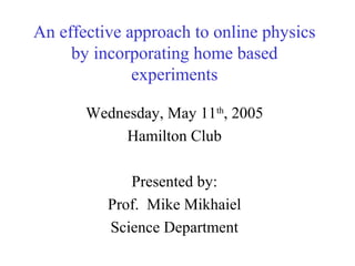 An effective approach to online physics
     by incorporating home based
              experiments

       Wednesday, May 11th, 2005
            Hamilton Club

             Presented by:
          Prof. Mike Mikhaiel
          Science Department
 
