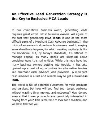 An Effective Lead Generation Strategy is
the Key to Exclusive MCA Leads
In our competitive business world, generating leads
requires great effort! Most business owners will agree to
the fact that generating MCA leads is one of the most
difficult parts of a Merchant Cash Advance business. In the
midst of an economic downturn, businesses need to employ
several methods to grow, for which working capital acts like
the backbone. But, by today’s standards, it’s difficult to
manage capital, as many banks are skeptical about
providing loans to small entities. While this may have led
many business owners getting into trouble, it has also
opened up a host of opportunities for alternative lenders
like merchant cash advance loan providers. A merchant
cash advance is a fast and reliable way to get a business
loan.
The world is full of potential customers for your products
and services, but how will you find your target audience
without wasting time, money, and resources? How do you
ensure that those prospects are genuinely interested in
buying from you? This is the time to look for a solution, and
we have that for you!
 