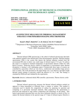 International Journal of Mechanical Engineering and Technology (IJMET), ISSN 0976 –
6340(Print), ISSN 0976 – 6359(Online) Volume 4, Issue 2, March - April (2013) © IAEME
356
AN EFFECTIVE MILLI KELVIN THERMAL MANAGEMENT
STRATEGY FOR INFRARED IMAGING SPECTROMETER
Kunal S. Bhatt1
, Rahul Dev2
, A. R. Srinivas3
, Dr. D. P. Vakharia4
1, 4
(Department of Mechanical Engineering, Sardar Vallabhbhai National Institute of
Technology, Surat-395007, India)
2, 3
(SAC, ISRO, Ahmedabad-380015, India)
ABSTRACT
Thermal infrared (TIR) spectroscopy is the subset of infrared spectroscopy that deals
with radiation emitted in the infrared part of the electromagnetic spectrum. Thermal imaging
spectrometer (TIS) is the system that detects the thermal radiation emitted from the
environment.TIS aims to detect very small range of infrared region (7-14 µm). To achieve
this target it is required to maintain temperature of spectrometer detector within few milli
Kelvin accuracy. Achieving precise control of temperature in environment where thermal
dissipation is varying is very challenging aspect. Commercially these types of systems are
controlled by cryocoolers which are very heavy, cumbersome and introduce huge process
time to realize. The work presented in the paper brings out a cost effective and light weight
thermal control strategy to precisely control the detector to 2 to 3 mK. The strategy is
simulated by FEM tools and validated by the experiments.
Keywords: detector, isothermal shield, PID controller, spectrometer, Thermo electric cooler
1. INTRODUCTION
Thermal infrared spectroscopy measures the thermal infrared radiation emitted (as
opposed to being transmitted or reflected) from a volume or surface. This method is
commonly used to identify the composition of surface by analyzing its spectrum and
comparing it to previously measured materials. Data acquired by the spectrometer is
processed and analyzed to map surface composition and mineralogy on the planet. This
typical spectrometer presented here uses the micro bolometer detector as shown in Fig.1 to
capture the thermal radiation in the spectral range of 7-14µm of infrared region. Detector is
INTERNATIONAL JOURNAL OF MECHANICAL ENGINEERING
AND TECHNOLOGY (IJMET)
ISSN 0976 – 6340 (Print)
ISSN 0976 – 6359 (Online)
Volume 4, Issue 2, March - April (2013), pp. 356-366
© IAEME: www.iaeme.com/ijmet.asp
Journal Impact Factor (2013): 5.7731 (Calculated by GISI)
www.jifactor.com
IJMET
© I A E M E
 
