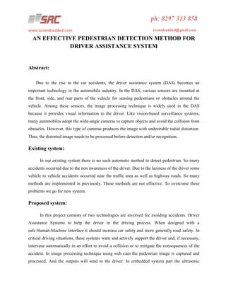AN EFFECTIVE PEDESTRIAN DETECTION METHOD FOR
DRIVER ASSISTANCE SYSTEM

Abstract:
Due to the rise in the car accidents, the driver assistance system (DAS) becomes an
important technology in the automobile industry. In the DAS, various sensors are mounted at
the front, side, and rear parts of the vehicle for sensing pedestrians or obstacles around the
vehicle. Among these sensors, the image processing technique is widely used in the DAS
because it provides visual information to the driver. Like vision-based surveillance systems,
many automobiles adopt the wide-angle cameras to capture objects and avoid the collision from
obstacles. However, this type of cameras produces the image with undesirable radial distortion.
Thus, the distorted image needs to be processed before detection and/or recognition.

Existing system:
In our existing system there is no such automatic method to detect pedestrian. So many
accidents occurred due to the non awareness of the driver. Due to the laziness of the driver some
vehicle to vehicle accidents occurred near the traffic area as well as highway roads. So many
methods are implemented in previously. These methods are not effective. To overcome these
problems we go for new system.

Proposed system:
In this project consists of two technologies are involved for avoiding accidents. Driver
Assistance Systems to help the driver in the driving process. When designed with a
safe Human-Machine Interface it should increase car safety and more generally road safety. In
critical driving situations, these systems warn and actively support the driver and, if necessary,
intervene automatically in an effort to avoid a collision or to mitigate the consequences of the
accident. In image processing technique using web cam the pedestrian image is captured and
processed. And the outputs will send to the driver. In embedded system part the ultrasonic

 