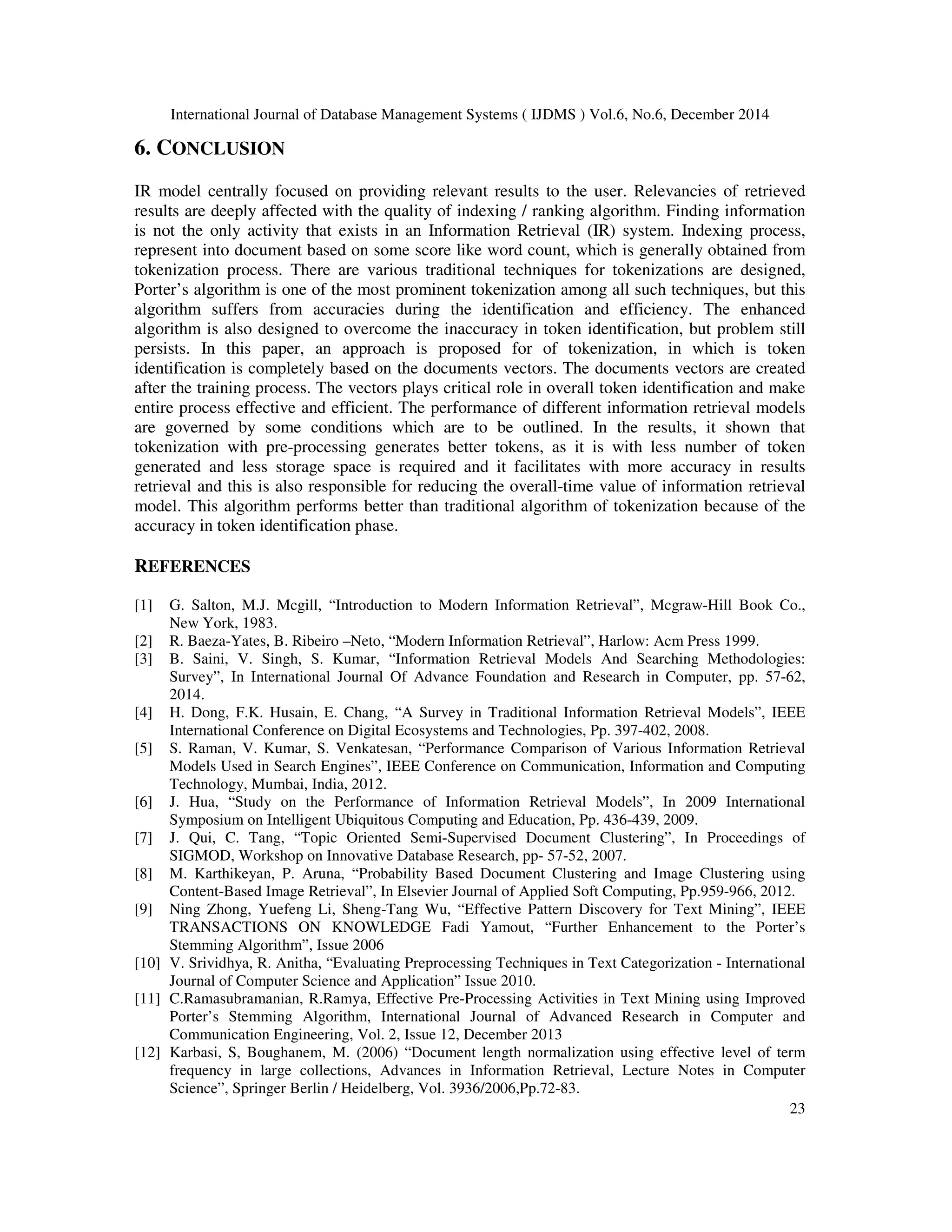 International Journal of Database Management Systems ( IJDMS ) Vol.6, No.6, December 2014 23 6. CONCLUSION IR model centrally focused on providing relevant results to the user. Relevancies of retrieved results are deeply affected with the quality of indexing / ranking algorithm. Finding information is not the only activity that exists in an Information Retrieval (IR) system. Indexing process, represent into document based on some score like word count, which is generally obtained from tokenization process. There are various traditional techniques for tokenizations are designed, Porter’s algorithm is one of the most prominent tokenization among all such techniques, but this algorithm suffers from accuracies during the identification and efficiency. The enhanced algorithm is also designed to overcome the inaccuracy in token identification, but problem still persists. In this paper, an approach is proposed for of tokenization, in which is token identification is completely based on the documents vectors. The documents vectors are created after the training process. The vectors plays critical role in overall token identification and make entire process effective and efficient. The performance of different information retrieval models are governed by some conditions which are to be outlined. In the results, it shown that tokenization with pre-processing generates better tokens, as it is with less number of token generated and less storage space is required and it facilitates with more accuracy in results retrieval and this is also responsible for reducing the overall-time value of information retrieval model. This algorithm performs better than traditional algorithm of tokenization because of the accuracy in token identification phase. REFERENCES [1] G. Salton, M.J. Mcgill, “Introduction to Modern Information Retrieval”, Mcgraw-Hill Book Co., New York, 1983. [2] R. Baeza-Yates, B. Ribeiro –Neto, “Modern Information Retrieval”, Harlow: Acm Press 1999. [3] B. Saini, V. Singh, S. Kumar, “Information Retrieval Models And Searching Methodologies: Survey”, In International Journal Of Advance Foundation and Research in Computer, pp. 57-62, 2014. [4] H. Dong, F.K. Husain, E. Chang, “A Survey in Traditional Information Retrieval Models”, IEEE International Conference on Digital Ecosystems and Technologies, Pp. 397-402, 2008. [5] S. Raman, V. Kumar, S. Venkatesan, “Performance Comparison of Various Information Retrieval Models Used in Search Engines”, IEEE Conference on Communication, Information and Computing Technology, Mumbai, India, 2012. [6] J. Hua, “Study on the Performance of Information Retrieval Models”, In 2009 International Symposium on Intelligent Ubiquitous Computing and Education, Pp. 436-439, 2009. [7] J. Qui, C. Tang, “Topic Oriented Semi-Supervised Document Clustering”, In Proceedings of SIGMOD, Workshop on Innovative Database Research, pp- 57-52, 2007. [8] M. Karthikeyan, P. Aruna, “Probability Based Document Clustering and Image Clustering using Content-Based Image Retrieval”, In Elsevier Journal of Applied Soft Computing, Pp.959-966, 2012. [9] Ning Zhong, Yuefeng Li, Sheng-Tang Wu, “Effective Pattern Discovery for Text Mining”, IEEE TRANSACTIONS ON KNOWLEDGE Fadi Yamout, “Further Enhancement to the Porter’s Stemming Algorithm”, Issue 2006 [10] V. Srividhya, R. Anitha, “Evaluating Preprocessing Techniques in Text Categorization - International Journal of Computer Science and Application” Issue 2010. [11] C.Ramasubramanian, R.Ramya, Effective Pre-Processing Activities in Text Mining using Improved Porter’s Stemming Algorithm, International Journal of Advanced Research in Computer and Communication Engineering, Vol. 2, Issue 12, December 2013 [12] Karbasi, S, Boughanem, M. (2006) “Document length normalization using effective level of term frequency in large collections, Advances in Information Retrieval, Lecture Notes in Computer Science”, Springer Berlin / Heidelberg, Vol. 3936/2006,Pp.72-83. 