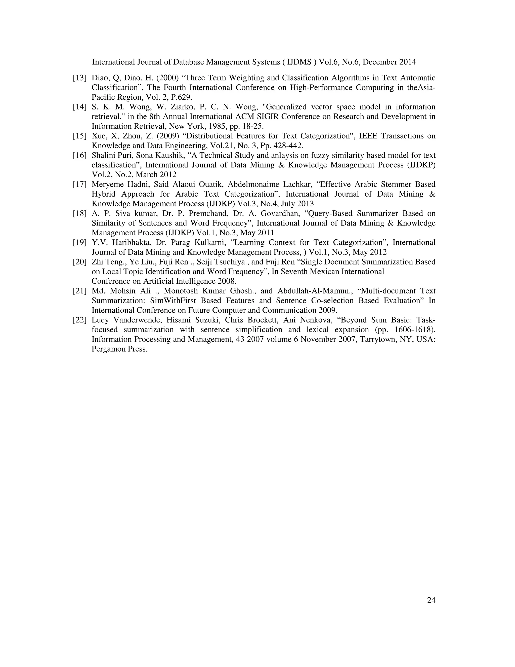 International Journal of Database Management Systems ( IJDMS ) Vol.6, No.6, December 2014 24 [13] Diao, Q, Diao, H. (2000) “Three Term Weighting and Classification Algorithms in Text Automatic Classification”, The Fourth International Conference on High-Performance Computing in theAsia- Pacific Region, Vol. 2, P.629. [14] S. K. M. Wong, W. Ziarko, P. C. N. Wong, "Generalized vector space model in information retrieval," in the 8th Annual International ACM SIGIR Conference on Research and Development in Information Retrieval, New York, 1985, pp. 18-25. [15] Xue, X, Zhou, Z. (2009) “Distributional Features for Text Categorization”, IEEE Transactions on Knowledge and Data Engineering, Vol.21, No. 3, Pp. 428-442. [16] Shalini Puri, Sona Kaushik, “A Technical Study and anlaysis on fuzzy similarity based model for text classification”, International Journal of Data Mining & Knowledge Management Process (IJDKP) Vol.2, No.2, March 2012 [17] Meryeme Hadni, Said Alaoui Ouatik, Abdelmonaime Lachkar, “Effective Arabic Stemmer Based Hybrid Approach for Arabic Text Categorization”, International Journal of Data Mining & Knowledge Management Process (IJDKP) Vol.3, No.4, July 2013 [18] A. P. Siva kumar, Dr. P. Premchand, Dr. A. Govardhan, “Query-Based Summarizer Based on Similarity of Sentences and Word Frequency”, International Journal of Data Mining & Knowledge Management Process (IJDKP) Vol.1, No.3, May 2011 [19] Y.V. Haribhakta, Dr. Parag Kulkarni, “Learning Context for Text Categorization”, International Journal of Data Mining and Knowledge Management Process, ) Vol.1, No.3, May 2012 [20] Zhi Teng., Ye Liu., Fuji Ren ., Seiji Tsuchiya., and Fuji Ren “Single Document Summarization Based on Local Topic Identification and Word Frequency”, In Seventh Mexican International Conference on Artificial Intelligence 2008. [21] Md. Mohsin Ali ., Monotosh Kumar Ghosh., and Abdullah-Al-Mamun., “Multi-document Text Summarization: SimWithFirst Based Features and Sentence Co-selection Based Evaluation” In International Conference on Future Computer and Communication 2009. [22] Lucy Vanderwende, Hisami Suzuki, Chris Brockett, Ani Nenkova, “Beyond Sum Basic: Task- focused summarization with sentence simplification and lexical expansion (pp. 1606-1618). Information Processing and Management, 43 2007 volume 6 November 2007, Tarrytown, NY, USA: Pergamon Press. 