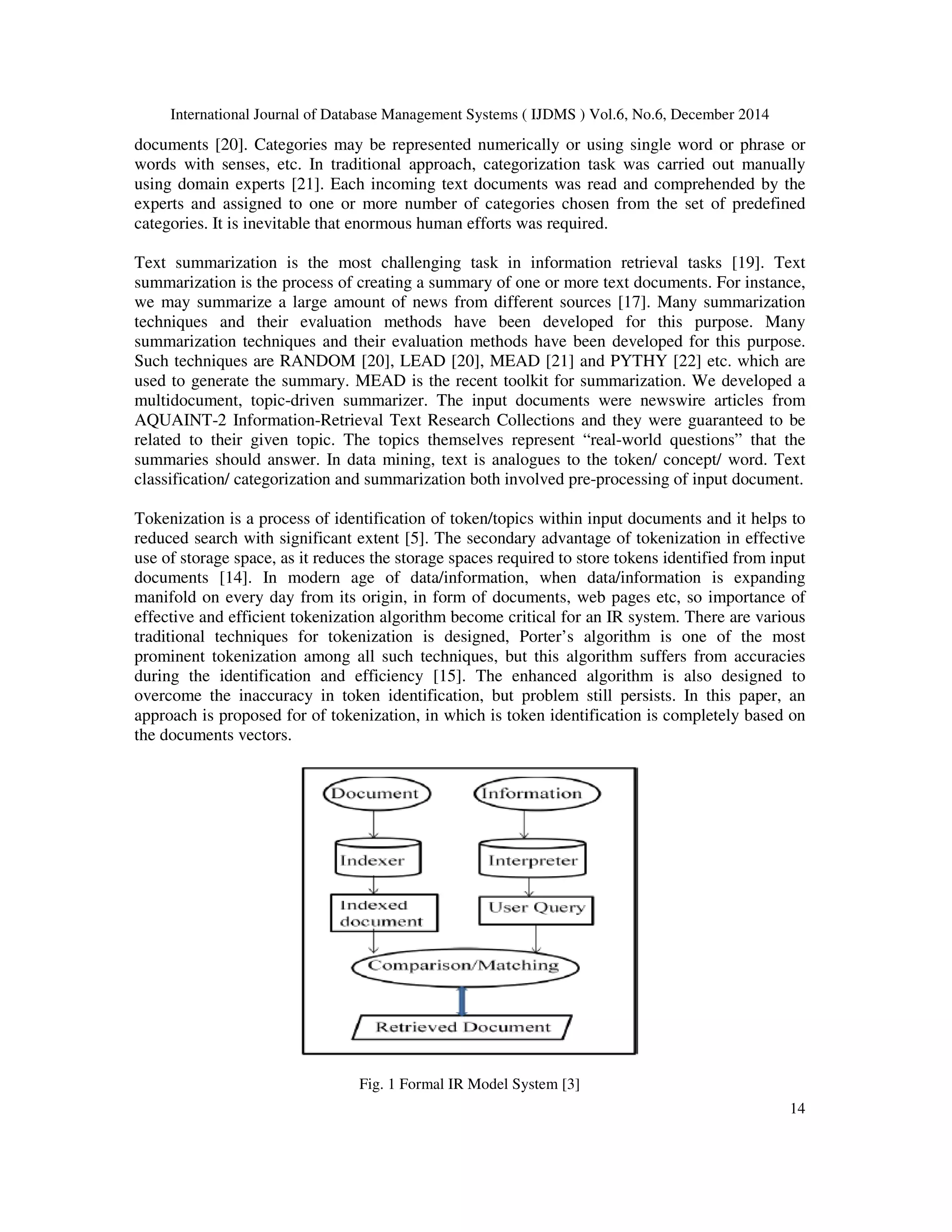 International Journal of Database Management Systems ( IJDMS ) Vol.6, No.6, December 2014 14 documents [20]. Categories may be represented numerically or using single word or phrase or words with senses, etc. In traditional approach, categorization task was carried out manually using domain experts [21]. Each incoming text documents was read and comprehended by the experts and assigned to one or more number of categories chosen from the set of predefined categories. It is inevitable that enormous human efforts was required. Text summarization is the most challenging task in information retrieval tasks [19]. Text summarization is the process of creating a summary of one or more text documents. For instance, we may summarize a large amount of news from different sources [17]. Many summarization techniques and their evaluation methods have been developed for this purpose. Many summarization techniques and their evaluation methods have been developed for this purpose. Such techniques are RANDOM [20], LEAD [20], MEAD [21] and PYTHY [22] etc. which are used to generate the summary. MEAD is the recent toolkit for summarization. We developed a multidocument, topic-driven summarizer. The input documents were newswire articles from AQUAINT-2 Information-Retrieval Text Research Collections and they were guaranteed to be related to their given topic. The topics themselves represent “real-world questions” that the summaries should answer. In data mining, text is analogues to the token/ concept/ word. Text classification/ categorization and summarization both involved pre-processing of input document. Tokenization is a process of identification of token/topics within input documents and it helps to reduced search with significant extent [5]. The secondary advantage of tokenization in effective use of storage space, as it reduces the storage spaces required to store tokens identified from input documents [14]. In modern age of data/information, when data/information is expanding manifold on every day from its origin, in form of documents, web pages etc, so importance of effective and efficient tokenization algorithm become critical for an IR system. There are various traditional techniques for tokenization is designed, Porter’s algorithm is one of the most prominent tokenization among all such techniques, but this algorithm suffers from accuracies during the identification and efficiency [15]. The enhanced algorithm is also designed to overcome the inaccuracy in token identification, but problem still persists. In this paper, an approach is proposed for of tokenization, in which is token identification is completely based on the documents vectors. Fig. 1 Formal IR Model System [3] 