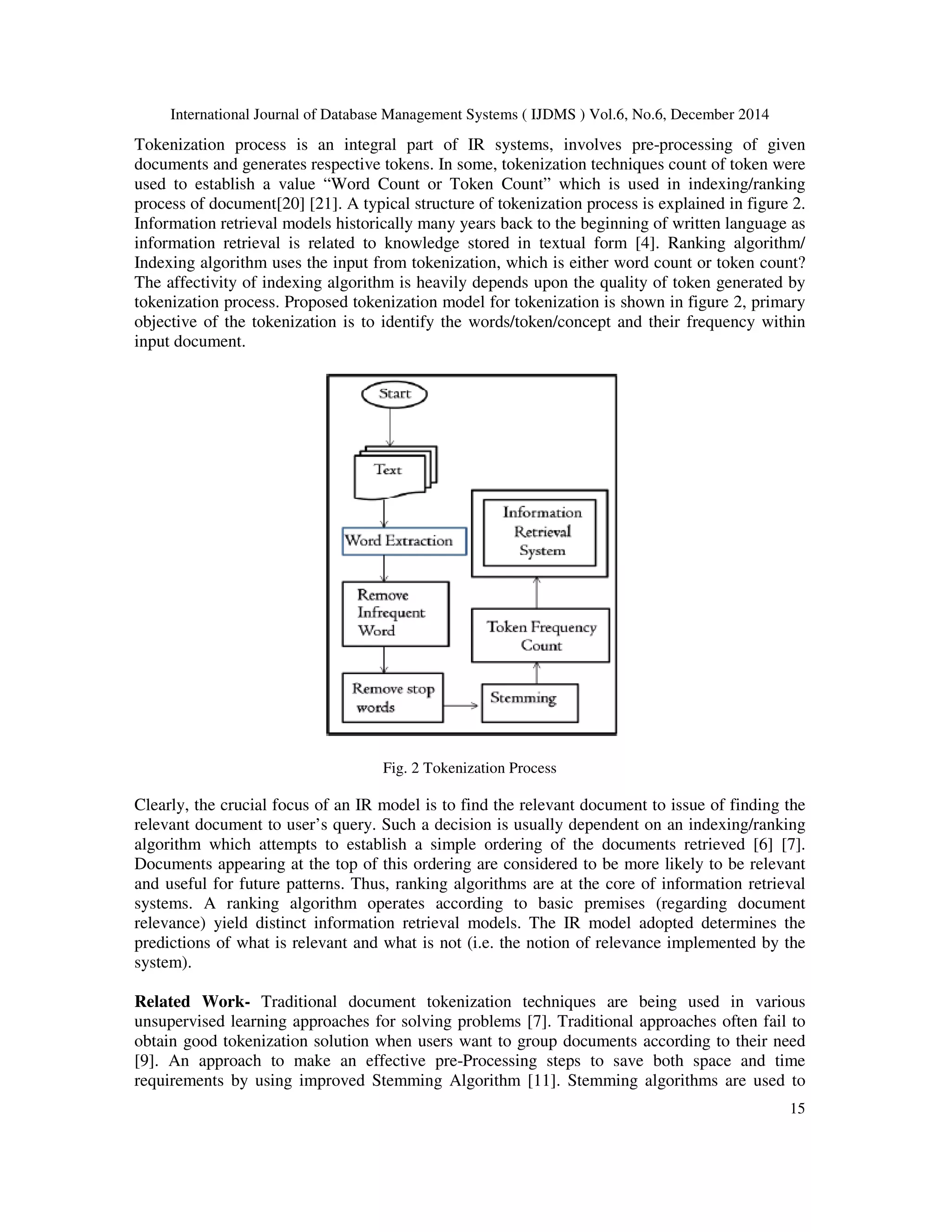 International Journal of Database Management Systems ( IJDMS ) Vol.6, No.6, December 2014 15 Tokenization process is an integral part of IR systems, involves pre-processing of given documents and generates respective tokens. In some, tokenization techniques count of token were used to establish a value “Word Count or Token Count” which is used in indexing/ranking process of document[20] [21]. A typical structure of tokenization process is explained in figure 2. Information retrieval models historically many years back to the beginning of written language as information retrieval is related to knowledge stored in textual form [4]. Ranking algorithm/ Indexing algorithm uses the input from tokenization, which is either word count or token count? The affectivity of indexing algorithm is heavily depends upon the quality of token generated by tokenization process. Proposed tokenization model for tokenization is shown in figure 2, primary objective of the tokenization is to identify the words/token/concept and their frequency within input document. Fig. 2 Tokenization Process Clearly, the crucial focus of an IR model is to find the relevant document to issue of finding the relevant document to user’s query. Such a decision is usually dependent on an indexing/ranking algorithm which attempts to establish a simple ordering of the documents retrieved [6] [7]. Documents appearing at the top of this ordering are considered to be more likely to be relevant and useful for future patterns. Thus, ranking algorithms are at the core of information retrieval systems. A ranking algorithm operates according to basic premises (regarding document relevance) yield distinct information retrieval models. The IR model adopted determines the predictions of what is relevant and what is not (i.e. the notion of relevance implemented by the system). Related Work- Traditional document tokenization techniques are being used in various unsupervised learning approaches for solving problems [7]. Traditional approaches often fail to obtain good tokenization solution when users want to group documents according to their need [9]. An approach to make an effective pre-Processing steps to save both space and time requirements by using improved Stemming Algorithm [11]. Stemming algorithms are used to 