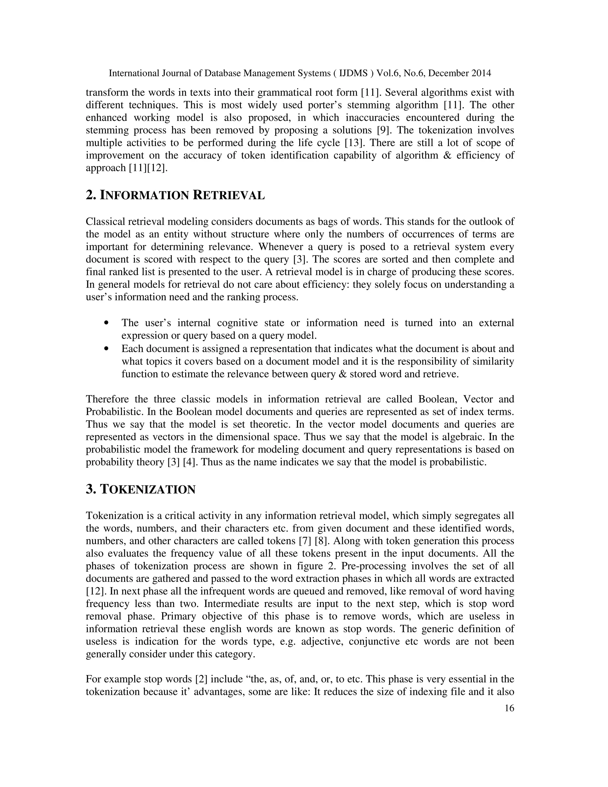 International Journal of Database Management Systems ( IJDMS ) Vol.6, No.6, December 2014 16 transform the words in texts into their grammatical root form [11]. Several algorithms exist with different techniques. This is most widely used porter’s stemming algorithm [11]. The other enhanced working model is also proposed, in which inaccuracies encountered during the stemming process has been removed by proposing a solutions [9]. The tokenization involves multiple activities to be performed during the life cycle [13]. There are still a lot of scope of improvement on the accuracy of token identification capability of algorithm & efficiency of approach [11][12]. 2. INFORMATION RETRIEVAL Classical retrieval modeling considers documents as bags of words. This stands for the outlook of the model as an entity without structure where only the numbers of occurrences of terms are important for determining relevance. Whenever a query is posed to a retrieval system every document is scored with respect to the query [3]. The scores are sorted and then complete and final ranked list is presented to the user. A retrieval model is in charge of producing these scores. In general models for retrieval do not care about efficiency: they solely focus on understanding a user’s information need and the ranking process. • The user’s internal cognitive state or information need is turned into an external expression or query based on a query model. • Each document is assigned a representation that indicates what the document is about and what topics it covers based on a document model and it is the responsibility of similarity function to estimate the relevance between query & stored word and retrieve. Therefore the three classic models in information retrieval are called Boolean, Vector and Probabilistic. In the Boolean model documents and queries are represented as set of index terms. Thus we say that the model is set theoretic. In the vector model documents and queries are represented as vectors in the dimensional space. Thus we say that the model is algebraic. In the probabilistic model the framework for modeling document and query representations is based on probability theory [3] [4]. Thus as the name indicates we say that the model is probabilistic. 3. TOKENIZATION Tokenization is a critical activity in any information retrieval model, which simply segregates all the words, numbers, and their characters etc. from given document and these identified words, numbers, and other characters are called tokens [7] [8]. Along with token generation this process also evaluates the frequency value of all these tokens present in the input documents. All the phases of tokenization process are shown in figure 2. Pre-processing involves the set of all documents are gathered and passed to the word extraction phases in which all words are extracted [12]. In next phase all the infrequent words are queued and removed, like removal of word having frequency less than two. Intermediate results are input to the next step, which is stop word removal phase. Primary objective of this phase is to remove words, which are useless in information retrieval these english words are known as stop words. The generic definition of useless is indication for the words type, e.g. adjective, conjunctive etc words are not been generally consider under this category. For example stop words [2] include “the, as, of, and, or, to etc. This phase is very essential in the tokenization because it’ advantages, some are like: It reduces the size of indexing file and it also 