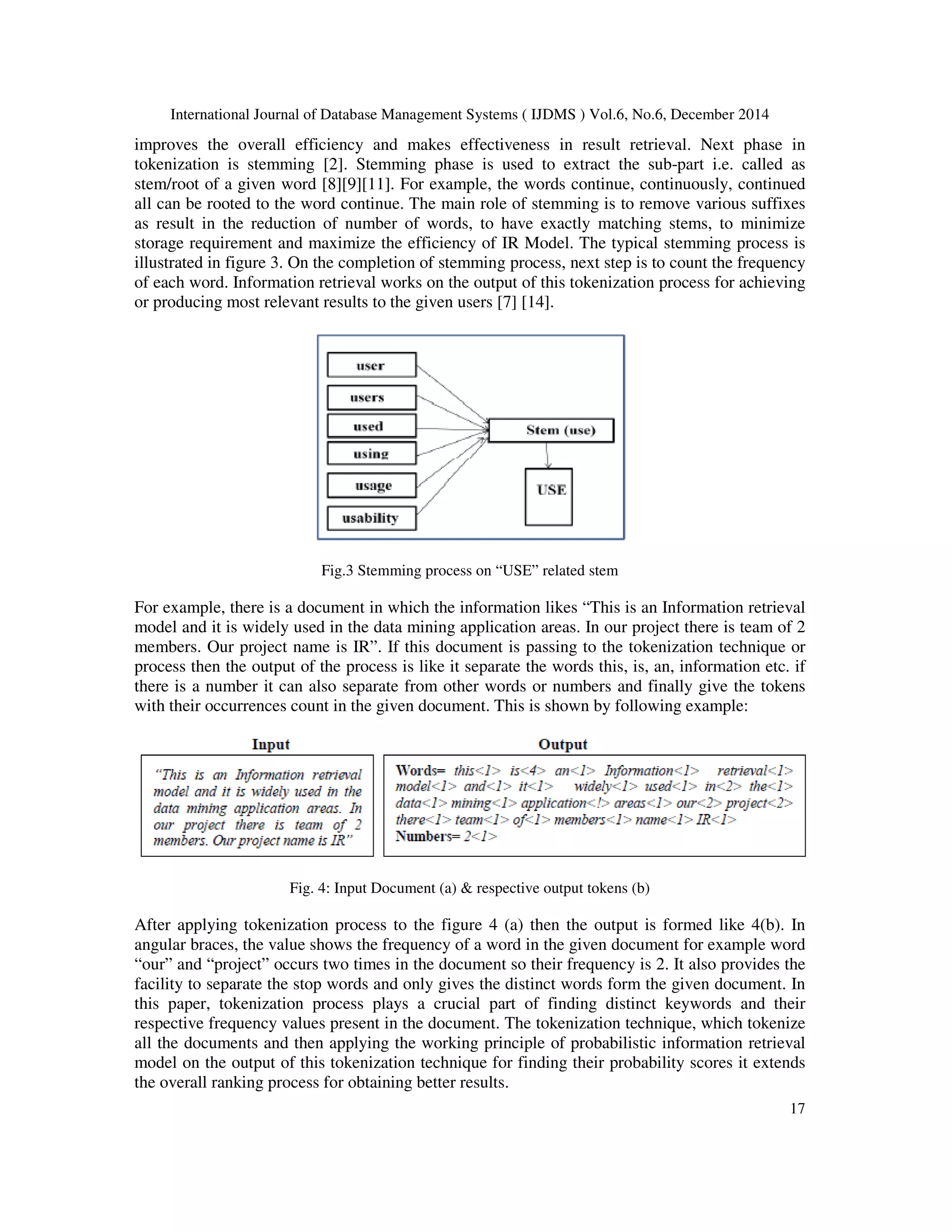 International Journal of Database Management Systems ( IJDMS ) Vol.6, No.6, December 2014 17 improves the overall efficiency and makes effectiveness in result retrieval. Next phase in tokenization is stemming [2]. Stemming phase is used to extract the sub-part i.e. called as stem/root of a given word [8][9][11]. For example, the words continue, continuously, continued all can be rooted to the word continue. The main role of stemming is to remove various suffixes as result in the reduction of number of words, to have exactly matching stems, to minimize storage requirement and maximize the efficiency of IR Model. The typical stemming process is illustrated in figure 3. On the completion of stemming process, next step is to count the frequency of each word. Information retrieval works on the output of this tokenization process for achieving or producing most relevant results to the given users [7] [14]. Fig.3 Stemming process on “USE” related stem For example, there is a document in which the information likes “This is an Information retrieval model and it is widely used in the data mining application areas. In our project there is team of 2 members. Our project name is IR”. If this document is passing to the tokenization technique or process then the output of the process is like it separate the words this, is, an, information etc. if there is a number it can also separate from other words or numbers and finally give the tokens with their occurrences count in the given document. This is shown by following example: Fig. 4: Input Document (a) & respective output tokens (b) After applying tokenization process to the figure 4 (a) then the output is formed like 4(b). In angular braces, the value shows the frequency of a word in the given document for example word “our” and “project” occurs two times in the document so their frequency is 2. It also provides the facility to separate the stop words and only gives the distinct words form the given document. In this paper, tokenization process plays a crucial part of finding distinct keywords and their respective frequency values present in the document. The tokenization technique, which tokenize all the documents and then applying the working principle of probabilistic information retrieval model on the output of this tokenization technique for finding their probability scores it extends the overall ranking process for obtaining better results. 