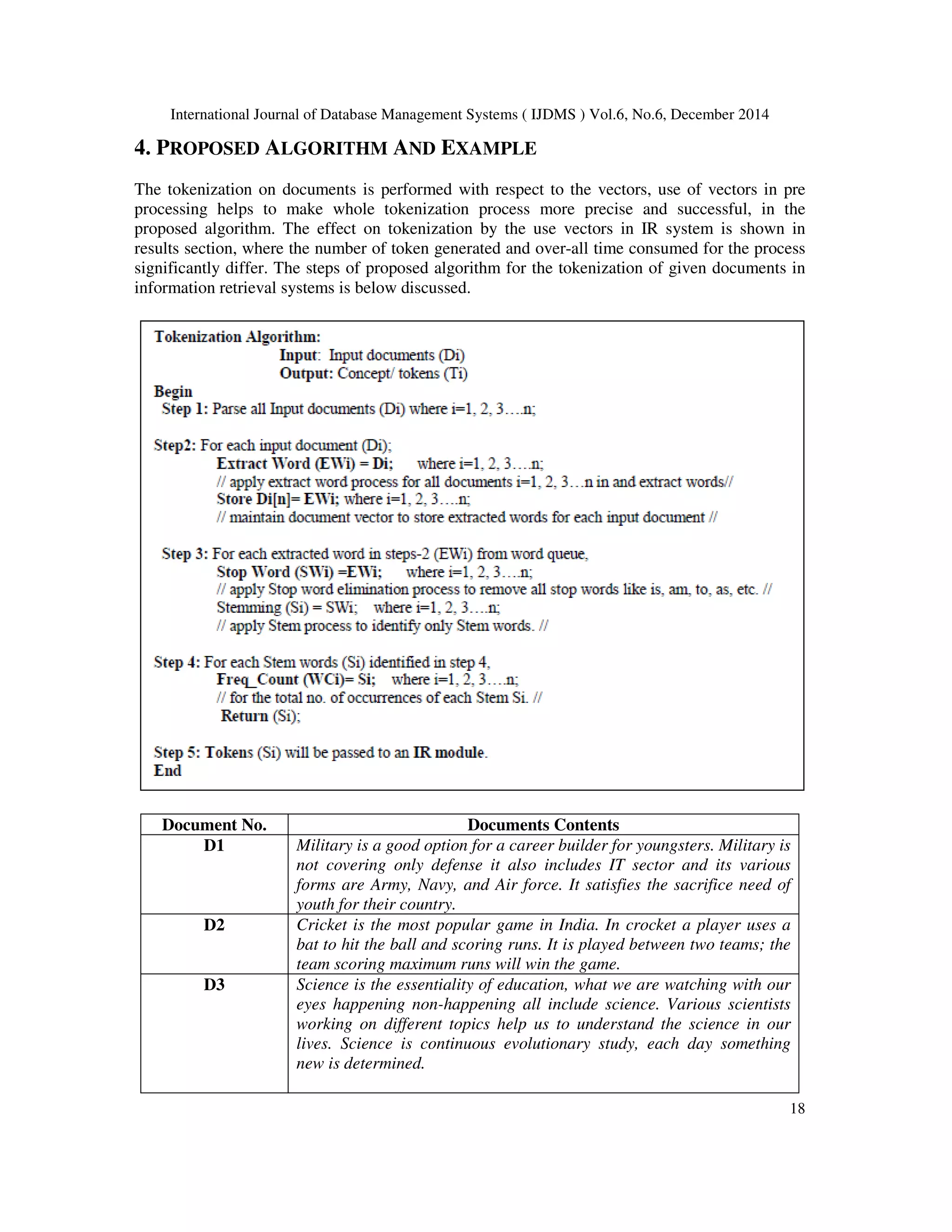 International Journal of Database Management Systems ( IJDMS ) Vol.6, No.6, December 2014 18 4. PROPOSED ALGORITHM AND EXAMPLE The tokenization on documents is performed with respect to the vectors, use of vectors in pre processing helps to make whole tokenization process more precise and successful, in the proposed algorithm. The effect on tokenization by the use vectors in IR system is shown in results section, where the number of token generated and over-all time consumed for the process significantly differ. The steps of proposed algorithm for the tokenization of given documents in information retrieval systems is below discussed. Document No. Documents Contents D1 Military is a good option for a career builder for youngsters. Military is not covering only defense it also includes IT sector and its various forms are Army, Navy, and Air force. It satisfies the sacrifice need of youth for their country. D2 Cricket is the most popular game in India. In crocket a player uses a bat to hit the ball and scoring runs. It is played between two teams; the team scoring maximum runs will win the game. D3 Science is the essentiality of education, what we are watching with our eyes happening non-happening all include science. Various scientists working on different topics help us to understand the science in our lives. Science is continuous evolutionary study, each day something new is determined. 