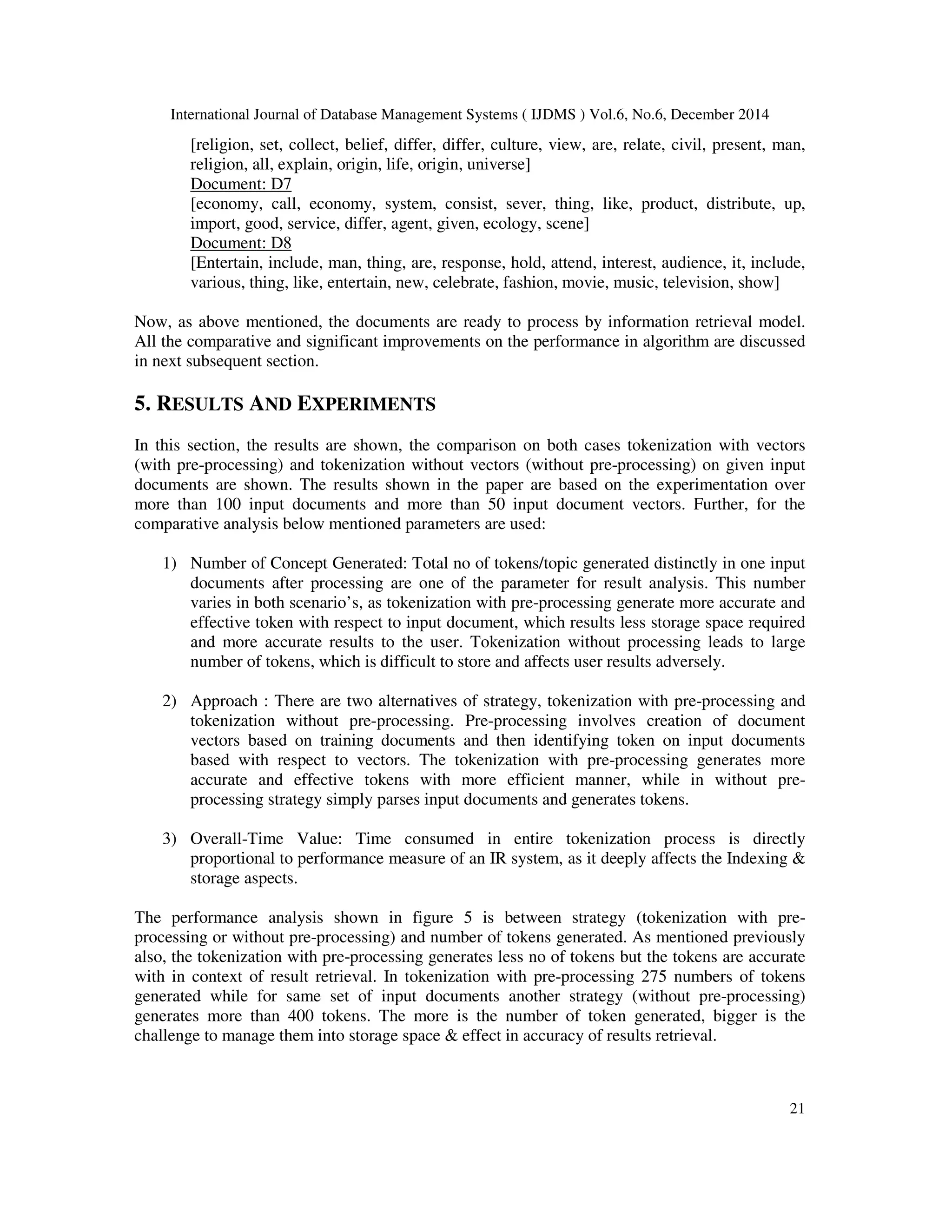 International Journal of Database Management Systems ( IJDMS ) Vol.6, No.6, December 2014 21 [religion, set, collect, belief, differ, differ, culture, view, are, relate, civil, present, man, religion, all, explain, origin, life, origin, universe] Document: D7 [economy, call, economy, system, consist, sever, thing, like, product, distribute, up, import, good, service, differ, agent, given, ecology, scene] Document: D8 [Entertain, include, man, thing, are, response, hold, attend, interest, audience, it, include, various, thing, like, entertain, new, celebrate, fashion, movie, music, television, show] Now, as above mentioned, the documents are ready to process by information retrieval model. All the comparative and significant improvements on the performance in algorithm are discussed in next subsequent section. 5. RESULTS AND EXPERIMENTS In this section, the results are shown, the comparison on both cases tokenization with vectors (with pre-processing) and tokenization without vectors (without pre-processing) on given input documents are shown. The results shown in the paper are based on the experimentation over more than 100 input documents and more than 50 input document vectors. Further, for the comparative analysis below mentioned parameters are used: 1) Number of Concept Generated: Total no of tokens/topic generated distinctly in one input documents after processing are one of the parameter for result analysis. This number varies in both scenario’s, as tokenization with pre-processing generate more accurate and effective token with respect to input document, which results less storage space required and more accurate results to the user. Tokenization without processing leads to large number of tokens, which is difficult to store and affects user results adversely. 2) Approach : There are two alternatives of strategy, tokenization with pre-processing and tokenization without pre-processing. Pre-processing involves creation of document vectors based on training documents and then identifying token on input documents based with respect to vectors. The tokenization with pre-processing generates more accurate and effective tokens with more efficient manner, while in without pre- processing strategy simply parses input documents and generates tokens. 3) Overall-Time Value: Time consumed in entire tokenization process is directly proportional to performance measure of an IR system, as it deeply affects the Indexing & storage aspects. The performance analysis shown in figure 5 is between strategy (tokenization with pre- processing or without pre-processing) and number of tokens generated. As mentioned previously also, the tokenization with pre-processing generates less no of tokens but the tokens are accurate with in context of result retrieval. In tokenization with pre-processing 275 numbers of tokens generated while for same set of input documents another strategy (without pre-processing) generates more than 400 tokens. The more is the number of token generated, bigger is the challenge to manage them into storage space & effect in accuracy of results retrieval. 