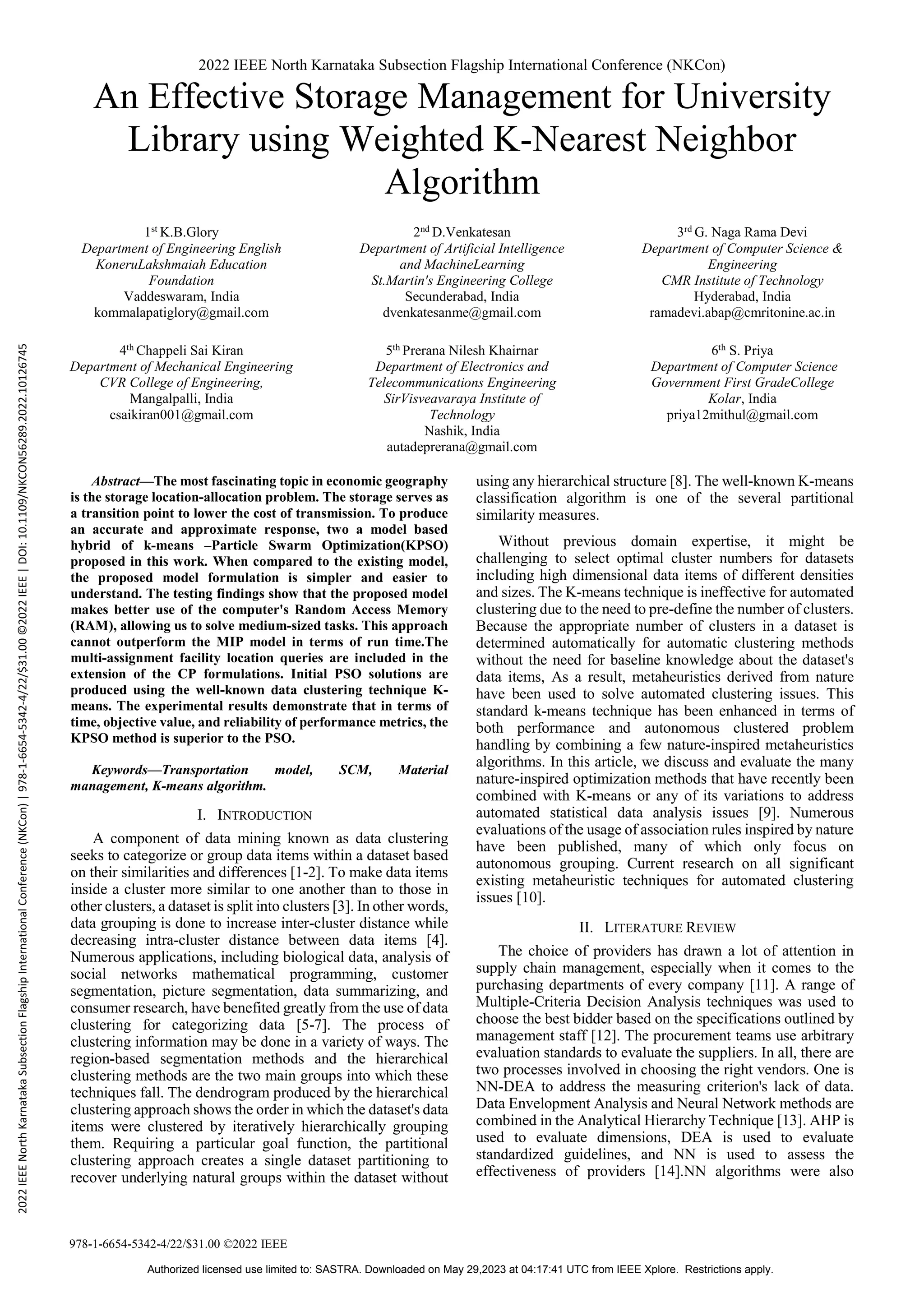 2022 IEEE North Karnataka Subsection Flagship International Conference (NKCon)
978-1-6654-5342-4/22/$31.00 ©2022 IEEE
An Effective Storage Management for University
Library using Weighted K-Nearest Neighbor
Algorithm
1st
K.B.Glory
Department of Engineering English
KoneruLakshmaiah Education
Foundation
Vaddeswaram, India
kommalapatiglory@gmail.com
4th Chappeli Sai Kiran
Department of Mechanical Engineering
CVR College of Engineering,
Mangalpalli, India
csaikiran001@gmail.com
2nd
D.Venkatesan
Department of Artificial Intelligence
and MachineLearning
St.Martin's Engineering College
Secunderabad, India
dvenkatesanme@gmail.com
5th Prerana Nilesh Khairnar
Department of Electronics and
Telecommunications Engineering
SirVisveavaraya Institute of
Technology
Nashik, India
autadeprerana@gmail.com
3rd
G. Naga Rama Devi
Department of Computer Science &
Engineering
CMR Institute of Technology
Hyderabad, India
ramadevi.abap@cmritonine.ac.in
6th S. Priya
Department of Computer Science
Government First GradeCollege
Kolar, India
priya12mithul@gmail.com
Abstract—The most fascinating topic in economic geography
is the storage location-allocation problem. The storage serves as
a transition point to lower the cost of transmission. To produce
an accurate and approximate response, two a model based
hybrid of k-means –Particle Swarm Optimization(KPSO)
proposed in this work. When compared to the existing model,
the proposed model formulation is simpler and easier to
understand. The testing findings show that the proposed model
makes better use of the computer's Random Access Memory
(RAM), allowing us to solve medium-sized tasks. This approach
cannot outperform the MIP model in terms of run time.The
multi-assignment facility location queries are included in the
extension of the CP formulations. Initial PSO solutions are
produced using the well-known data clustering technique K-
means. The experimental results demonstrate that in terms of
time, objective value, and reliability of performance metrics, the
KPSO method is superior to the PSO.
Keywords—Transportation model, SCM, Material
management, K-means algorithm.
I. INTRODUCTION
A component of data mining known as data clustering
seeks to categorize or group data items within a dataset based
on their similarities and differences [1-2]. To make data items
inside a cluster more similar to one another than to those in
other clusters, a dataset is split into clusters [3]. In other words,
data grouping is done to increase inter-cluster distance while
decreasing intra-cluster distance between data items [4].
Numerous applications, including biological data, analysis of
social networks mathematical programming, customer
segmentation, picture segmentation, data summarizing, and
consumer research, have benefited greatly from the use of data
clustering for categorizing data [5-7]. The process of
clustering information may be done in a variety of ways. The
region-based segmentation methods and the hierarchical
clustering methods are the two main groups into which these
techniques fall. The dendrogram produced by the hierarchical
clustering approach shows the order in which the dataset's data
items were clustered by iteratively hierarchically grouping
them. Requiring a particular goal function, the partitional
clustering approach creates a single dataset partitioning to
recover underlying natural groups within the dataset without
using any hierarchical structure [8]. The well-known K-means
classification algorithm is one of the several partitional
similarity measures.
Without previous domain expertise, it might be
challenging to select optimal cluster numbers for datasets
including high dimensional data items of different densities
and sizes. The K-means technique is ineffective for automated
clustering due to the need to pre-define the number of clusters.
Because the appropriate number of clusters in a dataset is
determined automatically for automatic clustering methods
without the need for baseline knowledge about the dataset's
data items, As a result, metaheuristics derived from nature
have been used to solve automated clustering issues. This
standard k-means technique has been enhanced in terms of
both performance and autonomous clustered problem
handling by combining a few nature-inspired metaheuristics
algorithms. In this article, we discuss and evaluate the many
nature-inspired optimization methods that have recently been
combined with K-means or any of its variations to address
automated statistical data analysis issues [9]. Numerous
evaluations of the usage of association rules inspired by nature
have been published, many of which only focus on
autonomous grouping. Current research on all significant
existing metaheuristic techniques for automated clustering
issues [10].
II. LITERATURE REVIEW
The choice of providers has drawn a lot of attention in
supply chain management, especially when it comes to the
purchasing departments of every company [11]. A range of
Multiple-Criteria Decision Analysis techniques was used to
choose the best bidder based on the specifications outlined by
management staff [12]. The procurement teams use arbitrary
evaluation standards to evaluate the suppliers. In all, there are
two processes involved in choosing the right vendors. One is
NN-DEA to address the measuring criterion's lack of data.
Data Envelopment Analysis and Neural Network methods are
combined in the Analytical Hierarchy Technique [13]. AHP is
used to evaluate dimensions, DEA is used to evaluate
standardized guidelines, and NN is used to assess the
effectiveness of providers [14].NN algorithms were also
2022
IEEE
North
Karnataka
Subsection
Flagship
International
Conference
(NKCon)
|
978-1-6654-5342-4/22/$31.00
©2022
IEEE
|
DOI:
10.1109/NKCON56289.2022.10126745
Authorized licensed use limited to: SASTRA. Downloaded on May 29,2023 at 04:17:41 UTC from IEEE Xplore. Restrictions apply.
 