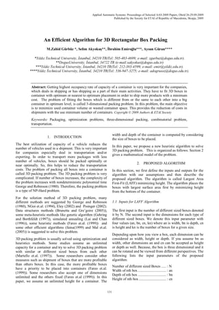 Applied Automatic Systems: Proceedings of Selected AAS 2009 Papers, Ohrid 26-29.09.2009
Published by the Society for ETAI of Republic of Macedonia, Skopje, 2009
131
An Efficient Algorithm for 3D Rectangular Box Packing
M.Zahid Gürbüz *, Selim Akyokuş**, İbrahim Emiroğlu***, Aysun Güran****

*Yıldız Technical University, İstanbul, 34210 TR(Tel: 505-483-4699; e-mail: zgurbuz@dogus.edu.tr).
**DogusUniversity, İstanbul, 34722 TR (e-mail:sakyokus@dogus.edu.tr)
***Yıldız Technical University, İstanbul, 34210 TR(Tel: 212-383-4599; e-mail: emir@yildiz.edu.tr).
****Yıldız Technical University, İstanbul, 34210 TR(Tel: 536-947-3275; e-mail: adogrusoz@dogus.edu.tr).
Abstract: Getting highest occupancy rate of capacity of a container is very important for the companies,
which deals in shipping or has shipping as a part of their main activities. They have to fit 3D boxes in
container with optimum or nearest to optimum placement in order to ship more products with a minimum
cost. The problem of fitting the boxes which is different from or the same to each other into a big
container in optimum level, is called 3-dimensional packing problem. In this problem, the main objective
is to minimize used container volume or wasted container space. This provides the reduction of costs in
shipments with the use minimum number of containers. Copyright © 2009 Authors & ETAI Society
Keywords: Packaging, optimization problems, three-dimensional packing, combinatorial problem,
transportation.

1. INTRODUCTION
The best utilization of capacity of a vehicle reduces the
number of vehicles used in a shipment. This is very important
for companies especially deal in transportation and/or
exporting. In order to transport more packages with less
number of vehicles, boxes should be packed optimally or
near optimally. So, this helps to reduce the transportation
costs. The problem of packing all boxes into a container is
called 3D packing problem. The 3D packing problem is very
complicated. If number of boxes increases, the complexity of
the problem increases with nondeterministic polynomial time
George and Robinson (1980). Therefore, the packing problem
is a type of NP-Hard problem.
For the solution method of 3D packing problem, many
different methods are suggested by George and Robinson
(1980), NGoi et.al. (1994), Eley (2002) and Pisinger (2002).
Data structures methods (Brunetta and Gre’goire (2005)),
some meta-heuristic methods like genetic algorithm (Gehring
and Borthfeldt (1997)), simulated annealing (Lai and Chan
(1996)), some heuristic methods (Fareo at.al. (1999)) and
some other efficient algorithms (faina(1999) and Mal et.al.
(2005)) is suggested to solve this problem.
3D packing problem is usually solved using optimization and
heuristics methods. Some studies assume an unlimited
capacity for a container and try to solve 3D packing problem
with similar or different sized boxes from each other
(Martello et.al. (1997)). Some researchers consider other
measures such as shipment of boxes that are more profitable
than others boxes. In this case, the more profitable boxes
have a priority to be placed into containers (Fareo et.al.
(1999)). Some researchers also accept one of dimensions
unlimited and the others fixed (Fareo et.al (1999)). In this
paper, we assume an unlimited height for a container. The
width and depth of the container is computed by considering
the size of boxes to be placed.
In this paper, we propose a new heuristic algorithm to solve
3D packing problem. This is organized as follows: Section 2
gives a mathematical model of the problem.
2. PROPOSED ALGORITHM
In this section, we first define the inputs and outputs for the
algorithm with our assumptions and then describe the
proposed algorithm. The algorithm is called Largest Area
First-Fit (LAFF) minimizing height. The algorithm places the
boxes with largest surface area first by minimizing height
from the bottom of the container.
1.1 Inputs for LAFF Algorithm
The first input is the number of different sized boxes denoted
it by N. The second input is the dimensions for each type of
different sized boxes. We denote this input parameter with
four values (an, bn, cn, kn) where an is width, bn is depth, cn
is height and kn is the number of boxes for a given size.
Depending upon how you view a box, each dimension can be
considered as width, height or depth. If you assume bn as
width, other dimensions an and cn can be accepted as height
or depth as well. Because, the box is three dimensional and it
can be rotated and be viewed from different perspectives. The
following lists the input parameters of the proposed
algorithm:
Number of different sized Boxes ..... : N
Width of nth box ............................. : an
Depth of nth box ............................. : bn
Height of nth box ............................ : cn
 