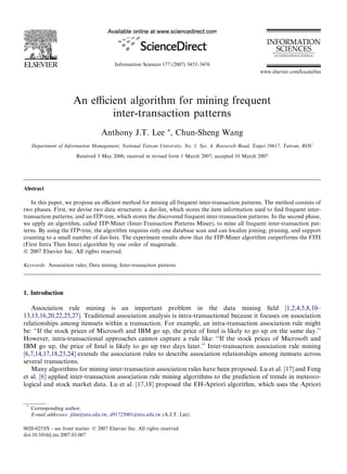 An eﬃcient algorithm for mining frequent
inter-transaction patterns
Anthony J.T. Lee *, Chun-Sheng Wang
Department of Information Management, National Taiwan University, No. 1, Sec. 4, Roosevelt Road, Taipei 10617, Taiwan, ROC
Received 3 May 2006; received in revised form 1 March 2007; accepted 10 March 2007
Abstract
In this paper, we propose an eﬃcient method for mining all frequent inter-transaction patterns. The method consists of
two phases. First, we devise two data structures: a dat-list, which stores the item information used to ﬁnd frequent inter-
transaction patterns; and an ITP-tree, which stores the discovered frequent inter-transaction patterns. In the second phase,
we apply an algorithm, called ITP-Miner (Inter-Transaction Patterns Miner), to mine all frequent inter-transaction pat-
terns. By using the ITP-tree, the algorithm requires only one database scan and can localize joining, pruning, and support
counting to a small number of dat-lists. The experiment results show that the ITP-Miner algorithm outperforms the FITI
(First Intra Then Inter) algorithm by one order of magnitude.
Ó 2007 Elsevier Inc. All rights reserved.
Keywords: Association rules; Data mining; Inter-transaction patterns
1. Introduction
Association rule mining is an important problem in the data mining ﬁeld [1,2,4,5,8,10–
13,15,16,20,22,25,27]. Traditional association analysis is intra-transactional because it focuses on association
relationships among itemsets within a transaction. For example, an intra-transaction association rule might
be: ‘‘If the stock prices of Microsoft and IBM go up, the price of Intel is likely to go up on the same day.’’
However, intra-transactional approaches cannot capture a rule like: ‘‘If the stock prices of Microsoft and
IBM go up, the price of Intel is likely to go up two days later.’’ Inter-transaction association rule mining
[6,7,14,17,18,23,24] extends the association rules to describe association relationships among itemsets across
several transactions.
Many algorithms for mining inter-transaction association rules have been proposed. Lu et al. [17] and Feng
et al. [6] applied inter-transaction association rule mining algorithms to the prediction of trends in meteoro-
logical and stock market data. Lu et al. [17,18] proposed the EH-Apriori algorithm, which uses the Apriori
0020-0255/$ - see front matter Ó 2007 Elsevier Inc. All rights reserved.
doi:10.1016/j.ins.2007.03.007
*
Corresponding author.
E-mail addresses: jtlee@ntu.edu.tw, d91725001@ntu.edu.tw (A.J.T. Lee).
Information Sciences 177 (2007) 3453–3476
www.elsevier.com/locate/ins
 