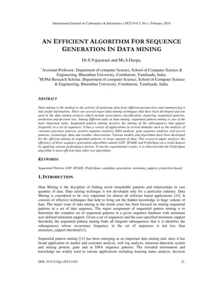 International Journal on Cybernetics & Informatics ( IJCI) Vol.3, No.1, February 2014
DOI: 10.5121/ijci.2014.3103 21
AN EFFICIENT ALGORITHM FOR SEQUENCE
GENERATION IN DATA MINING
Dr.S.Vijayarani and Ms.S.Deepa,
1
Assistant Professor, Department of computer Science, School of Computer Science &
Engineering, Bharathiar University, Coimbatore, Tamilnadu, India.
2
M.Phil Research Scholar, Department of computer Science, School of Computer Science
& Engineering, Bharathiar University, Coimbatore, Tamilnadu, India.
ABSTRACT
Data mining is the method or the activity of analyzing data from different perspectives and summarizing it
into useful information. There are several major data mining techniques that have been developed and are
used in the data mining projects which include association, classification, clustering, sequential patterns,
prediction and decision tree. Among different tasks in data mining, sequential pattern mining is one of the
most important tasks. Sequential pattern mining involves the mining of the subsequences that appear
frequently in a set of sequences. It has a variety of applications in several domains such as the analysis of
customer purchase patterns, protein sequence analysis, DNA analysis, gene sequence analysis, web access
patterns, seismologic data and weather observations. Various models and algorithms have been developed
for the efficient mining of sequential patterns in large amount of data. This research paper analyzes the
efficiency of three sequence generation algorithms namely GSP, SPADE and PrefixSpan on a retail dataset
by applying various performance factors. From the experimental results, it is observed that the PrefixSpan
algorithm is more efficient than other two algorithms.
KEYWORDS
Sequential Pattern, GSP, SPADE, PrefixSpan, candidate generation, minimum_support, projection based.
1. INTRODUCTION
Data Mining is the discipline of finding novel remarkable patterns and relationships in vast
quantity of data. Data mining technique is not developed only for a particular industry. Data
Mining is considered to be very important for almost all software based applications [15]. It
consists of effective techniques that help to bring out the hidden knowledge in huge volume of
data. The major issue of data mining in the recent years has been focused on mining sequential
patterns in a set of data sequence. The major assignment of sequential pattern mining is to
determine the complete set of sequential patterns in a given sequence database with minimum
user defined minimum support. Given a set of sequences and the user-specified minimum support
threshold, the sequential pattern mining finds all frequent subsequences that is it identifies the
subsequences whose occurrence frequency in the set of sequences is not less than
minimum_support threshold [1].
Sequential pattern mining [11] has been emerging as an important data mining task since it has
broad application in market and customer analysis, web log analysis, intrusion detection system
and mining protein, gene and in DNA sequence patterns. The revealed information and
knowledge are widely used in various applications including learning status analysis, decision
 