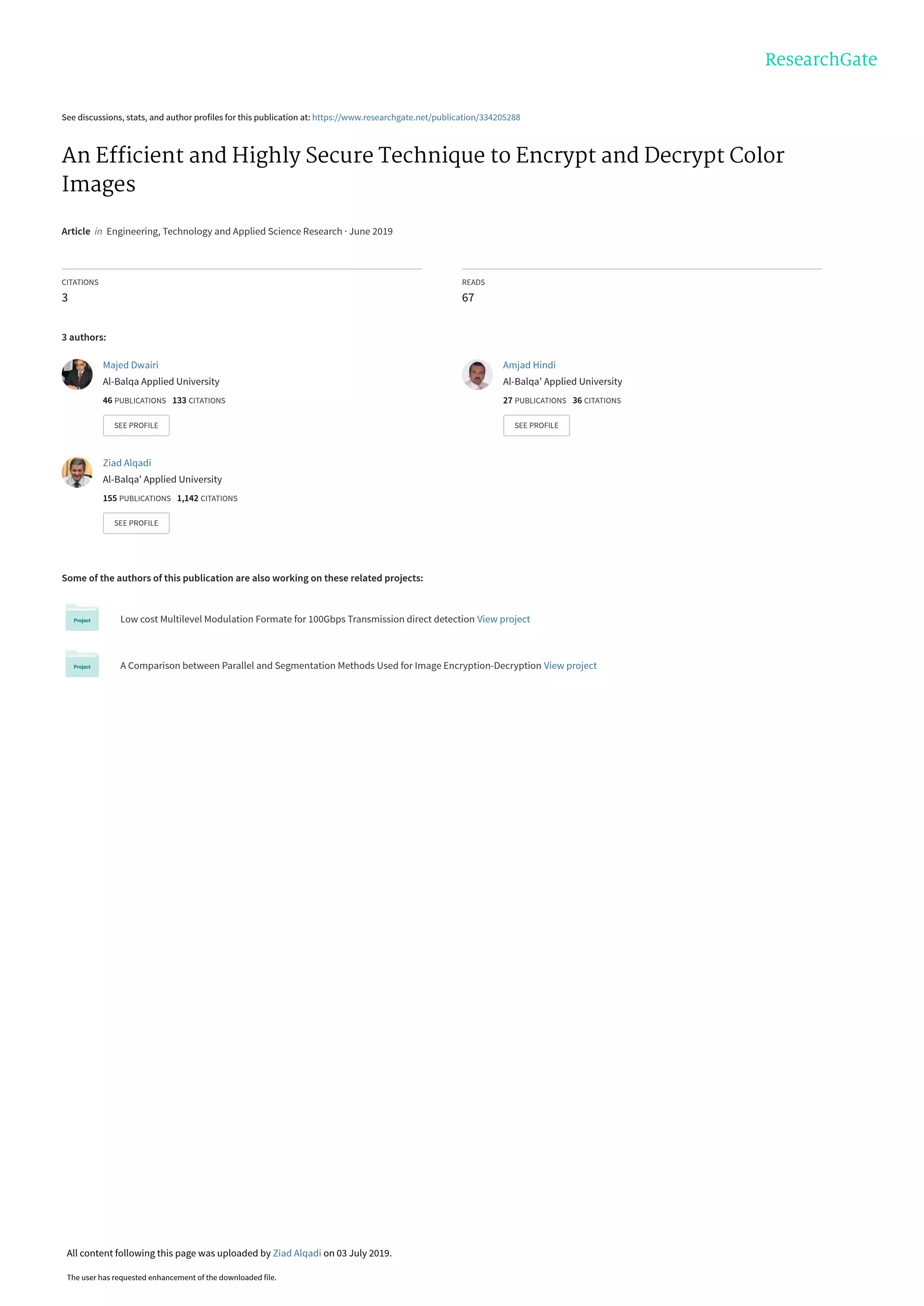 See discussions, stats, and author profiles for this publication at: https://www.researchgate.net/publication/334205288
An Efﬁcient and Highly Secure Technique to Encrypt and Decrypt Color
Images
Article  in  Engineering, Technology and Applied Science Research · June 2019
CITATIONS
3
READS
67
3 authors:
Some of the authors of this publication are also working on these related projects:
Low cost Multilevel Modulation Formate for 100Gbps Transmission direct detection View project
A Comparison between Parallel and Segmentation Methods Used for Image Encryption-Decryption View project
Majed Dwairi
Al-Balqa Applied University
46 PUBLICATIONS   133 CITATIONS   
SEE PROFILE
Amjad Hindi
Al-Balqa' Applied University
27 PUBLICATIONS   36 CITATIONS   
SEE PROFILE
Ziad Alqadi
Al-Balqa' Applied University
155 PUBLICATIONS   1,142 CITATIONS   
SEE PROFILE
All content following this page was uploaded by Ziad Alqadi on 03 July 2019.
The user has requested enhancement of the downloaded file.
 