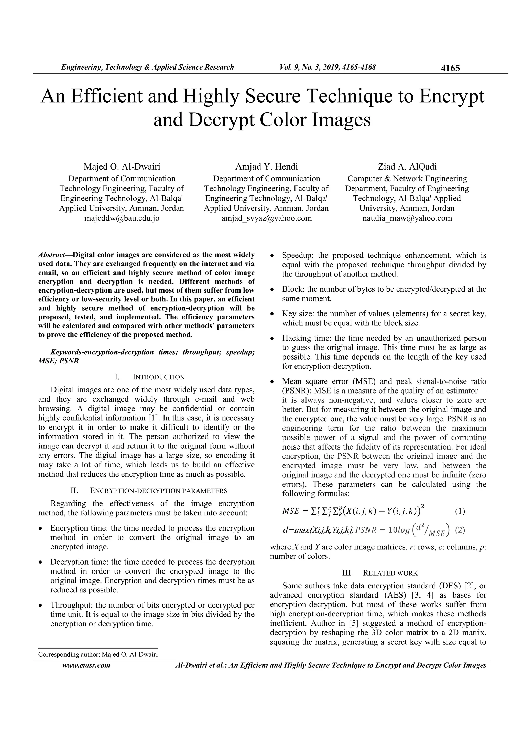 Engineering, Technology & Applied Science Research Vol. 9, No. 3, 2019, 4165-4168 4165
www.etasr.com Al-Dwairi et al.: An Efficient and Highly Secure Technique to Encrypt and Decrypt Color Images
An Efficient and Highly Secure Technique to Encrypt
and Decrypt Color Images
Majed O. Al-Dwairi
Department of Communication
Technology Engineering, Faculty of
Engineering Technology, Al-Balqa'
Applied University, Amman, Jordan
majeddw@bau.edu.jo
Amjad Y. Hendi
Department of Communication
Technology Engineering, Faculty of
Engineering Technology, Al-Balqa'
Applied University, Amman, Jordan
amjad_svyaz@yahoo.com
Ziad A. AlQadi
Computer & Network Engineering
Department, Faculty of Engineering
Technology, Al-Balqa' Applied
University, Amman, Jordan
natalia_maw@yahoo.com
Abstract—Digital color images are considered as the most widely
used data. They are exchanged frequently on the internet and via
email, so an efficient and highly secure method of color image
encryption and decryption is needed. Different methods of
encryption-decryption are used, but most of them suffer from low
efficiency or low-security level or both. In this paper, an efficient
and highly secure method of encryption-decryption will be
proposed, tested, and implemented. The efficiency parameters
will be calculated and compared with other methods’ parameters
to prove the efficiency of the proposed method.
Keywords-encryption-decryption times; throughput; speedup;
MSE; PSNR
I. INTRODUCTION
Digital images are one of the most widely used data types,
and they are exchanged widely through e-mail and web
browsing. A digital image may be confidential or contain
highly confidential information [1]. In this case, it is necessary
to encrypt it in order to make it difficult to identify or the
information stored in it. The person authorized to view the
image can decrypt it and return it to the original form without
any errors. The digital image has a large size, so encoding it
may take a lot of time, which leads us to build an effective
method that reduces the encryption time as much as possible.
II. ENCRYPTION-DECRYPTION PARAMETERS
Regarding the effectiveness of the image encryption
method, the following parameters must be taken into account:
• Encryption time: the time needed to process the encryption
method in order to convert the original image to an
encrypted image.
• Decryption time: the time needed to process the decryption
method in order to convert the encrypted image to the
original image. Encryption and decryption times must be as
reduced as possible.
• Throughput: the number of bits encrypted or decrypted per
time unit. It is equal to the image size in bits divided by the
encryption or decryption time.
• Speedup: the proposed technique enhancement, which is
equal with the proposed technique throughput divided by
the throughput of another method.
• Block: the number of bytes to be encrypted/decrypted at the
same moment.
• Key size: the number of values (elements) for a secret key,
which must be equal with the block size.
• Hacking time: the time needed by an unauthorized person
to guess the original image. This time must be as large as
possible. This time depends on the length of the key used
for encryption-decryption.
• Mean square error (MSE) and peak signal-to-noise ratio
(PSNR): MSE is a measure of the quality of an estimator—
it is always non-negative, and values closer to zero are
better. But for measuring it between the original image and
the encrypted one, the value must be very large. PSNR is an
engineering term for the ratio between the maximum
possible power of a signal and the power of corrupting
noise that affects the fidelity of its representation. For ideal
encryption, the PSNR between the original image and the
encrypted image must be very low, and between the
original image and the decrypted one must be infinite (zero
errors). These parameters can be calculated using the
following formulas:
‫ܧܵܯ‬ = ∑ ∑ ∑ ൫ܺሺ݅, ݆, ݇ሻ − ܻሺ݅, ݆, ݇ሻ൯
ଶ
			
௣
௞
௖
௝
௥
௜ (1)
d=max{Xi,j,k,Yi,j,k},	ܴܲܵܰ = 10݈‫݃݋‬ ቀ݀ଶ
‫ܧܵܯ‬ൗ ቁ (2)
where X and Y are color image matrices, r: rows, c: columns, p:
number of colors.
III. RELATED WORK
Some authors take data encryption standard (DES) [2], or
advanced encryption standard (AES) [3, 4] as bases for
encryption-decryption, but most of these works suffer from
high encryption-decryption time, which makes these methods
inefficient. Author in [5] suggested a method of encryption-
decryption by reshaping the 3D color matrix to a 2D matrix,
squaring the matrix, generating a secret key with size equal to
Corresponding author: Majed O. Al-Dwairi
 