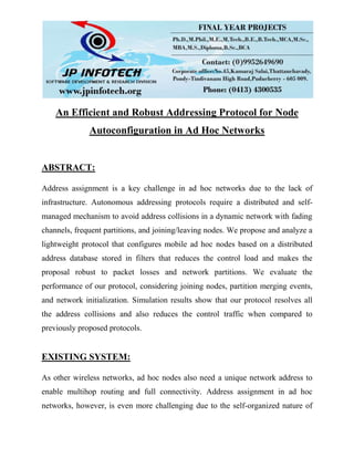 An Efficient and Robust Addressing Protocol for Node
Autoconfiguration in Ad Hoc Networks
ABSTRACT:
Address assignment is a key challenge in ad hoc networks due to the lack of
infrastructure. Autonomous addressing protocols require a distributed and self-
managed mechanism to avoid address collisions in a dynamic network with fading
channels, frequent partitions, and joining/leaving nodes. We propose and analyze a
lightweight protocol that configures mobile ad hoc nodes based on a distributed
address database stored in filters that reduces the control load and makes the
proposal robust to packet losses and network partitions. We evaluate the
performance of our protocol, considering joining nodes, partition merging events,
and network initialization. Simulation results show that our protocol resolves all
the address collisions and also reduces the control traffic when compared to
previously proposed protocols.
EXISTING SYSTEM:
As other wireless networks, ad hoc nodes also need a unique network address to
enable multihop routing and full connectivity. Address assignment in ad hoc
networks, however, is even more challenging due to the self-organized nature of
 