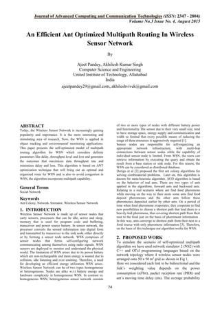 Journal of Advanced Computing and Communication Technologies (ISSN: 2347 - 2804)
Volume No.3 Issue No. 4, August 2015
74
An Efficient Ant Optimized Multipath Routing In Wireless
Sensor Network
By
Ajeet Pandey, Akhilesh Kumar Singh
Computer Science and Engineering
United Institute of Technology, Allahabad
India
ajeetpandey29@gmail.com, akhileshvivek@gmail.com
ABSTRACT
Today, the Wireless Sensor Network is increasingly gaining
popularity and importance. It is the more interesting and
stimulating area of research. Now, the WSN is applied in
object tracking and environmental monitoring applications.
This paper presents the self-optimized model of multipath
routing algorithm for WSN which considers definite
parameters like delay, throughput level and loss and generates
the outcomes that maximizes data throughput rate and
minimizes delay and loss. This algorithm is based on ANT
optimization technique that will bring out an optimal and
organized route for WSN and is also to avoid congestion in
WSN, the algorithm incorporate multipath capability..
General Terms
Social Network
Keywords
Ant Colony, Network Animator, Wireless Sensor Network
1. INTRODUCTION
Wireless Sensor Network is made up of sensor nodes that
carry sensors, processors that can be idle, active and sleep,
memory that is used for program code and buffering,
transceiver and power source battery. In sensor network, the
processor converts the sensed information into digital form
and transmitted by transceiver to the sink node either directly
or by forming a sensor node network. WSN comprises of
sensor nodes that forms self-configuring network
communicating among themselves using radio signals. WSN
sensors are deployed to monitor and understand the physical
world. The limitation of WSN arises due to its power battery
which are non-rechargeable and more energy is wasted due to
collision, idle listening and over emitting. Therefore, a need
for developing an efficient energy utilization WSN arises.
Wireless Sensor Network can be of two types homogeneous
or heterogeneous. Nodes are alike w.r.t battery energy and
hardware complexity in homogeneous WSN. In contrast to,
homogeneous WSN, heterogeneous sensor network consists
of two or more types of nodes with different battery power
and functionality The sensor due to their very small size, tend
to have storage space, energy supply and communication and
width so limited that every possible means of reducing the
usage of these resources is aggressively required [1].
Sensor nodes are responsible for self-organizing an
appropriate network infrastructure, with multi-hop
connections between sensor nodes while the capability of
individual sensor node is limited. From WSN, the users can
retrieve information by executing the query and obtain the
result from a base station or sink node. For this reason, the
WSN can be considered as distributed database.
Dorigo et al [2] proposed the first ant colony algorithms for
solving combinatorial problems. Later on, this algorithm is
known for meta-heuristic algorithm. ACO algorithm is based
on the behavior of real ants. There are two types of ants
applied in the algorithms, forward ants and backward ants.
Relating to a real scenario where ant find food pheromone
while moving on the way to their nests some ants find food
deposit pheromones and the other ants follow these
pheromones deposited earlier by other ants. On a period of
time when food pheromone evaporates, they cooperate to find
new possibilities to choose a shortest path that lead them to a
heavily laid pheromone, thus covering shortest path from their
nest to the food just on the basis of pheromone information .
In this way, ants converge to shortest path from their nest to a
food source with only pheromone information [3]. Therefore,
on the basis of this technique our algorithm works for WSN.
2. PROPOSED WORK
To simulate the scenario of self-optimized multipath
algorithm we have used network simulator 2 (NS2) with
C++ and OTcl programming languages based on the
network topology where 4 wireless sensor nodes were
arranged onto 50 x 50 m2
grid as shown in Fig 1.
Here we considered each link to be bidirectional and the
link’s weighting value depends on the power
consumption (nJ/bit), packet reception rate (PRR) and
ant’s moving time delay (ms). The average probability
 