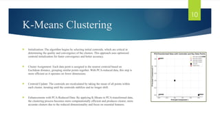 K-Means Clustering
 Initialization: The algorithm begins by selecting initial centroids, which are critical in
determining the quality and convergence of the clusters. This approach uses optimized
centroid initialization for faster convergence and better accuracy.
 Cluster Assignment: Each data point is assigned to the nearest centroid based on
Euclidean distance, grouping similar points together. With PCA-reduced data, this step is
more efficient as it operates on fewer dimensions.
 Centroid Update: The centroids are recalculated by taking the mean of all points within
each cluster, iterating until the centroids stabilize and no longer shift.
 Enhancements with PCA-Reduced Data: By applying K-Means to PCA-transformed data,
the clustering process becomes more computationally efficient and produces clearer, more
accurate clusters due to the reduced dimensionality and focus on essential features.
10
 