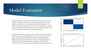 Model Evaluation
 Evaluation Metrics: The model’s clustering performance is assessed
using the Confusion Matrix, which provides insights into the true
positives, false positives, true negatives, and false negatives of the
clustering results. Additionally, the ROC Curve illustrates the model’s
ability to distinguish between clusters, with the Area Under the Curve
(AUC) serving as an indicator of clustering accuracy.
 Testing with Benchmark Datasets: The optimized K-Means model is
tested on large-scale benchmark datasets to evaluate its clustering
quality and computational efficiency. These datasets highlight
improvements in cluster formation accuracy and processing speed
compared to the traditional K-Means approach, validating the
effectiveness of PCA integration and optimized centroid initialization.
11
 