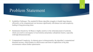 Problem Statement
 Scalability Challenges: The standard K-Means algorithm struggles to handle large datasets
efficiently, as the computational cost increases significantly with dataset size and complexity,
leading to long processing times.
 Initialization Sensitivity: K-Means is highly sensitive to the initial placement of centroids,
which can result in convergence to local minima and produce suboptimal clusters, especially
with high-dimensional data.
 Computational Complexity: As datasets grow in dimensionality, the algorithm’s computational
demands increase, which hinders its effectiveness and limits its application in big data
environments without further optimization.
3
 