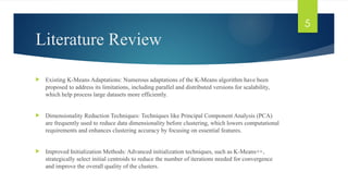 Literature Review
 Existing K-Means Adaptations: Numerous adaptations of the K-Means algorithm have been
proposed to address its limitations, including parallel and distributed versions for scalability,
which help process large datasets more efficiently.
 Dimensionality Reduction Techniques: Techniques like Principal Component Analysis (PCA)
are frequently used to reduce data dimensionality before clustering, which lowers computational
requirements and enhances clustering accuracy by focusing on essential features.
 Improved Initialization Methods: Advanced initialization techniques, such as K-Means++,
strategically select initial centroids to reduce the number of iterations needed for convergence
and improve the overall quality of the clusters.
5
 