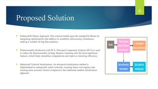 Proposed Solution
 Enhanced K-Means Approach: This solution builds upon the standard K-Means by
integrating optimizations that address its scalability and accuracy limitations,
making it suitable for big data analytics.
 Dimensionality Reduction with PCA: Principal Component Analysis (PCA) is used
to reduce the dimensionality of large datasets, retaining only the most significant
features, which helps streamline computations and improve clustering efficiency.
 Optimized Centroid Initialization: An advanced initialization method is
implemented to strategically select centroids, ensuring faster convergence and
creating more accurate clusters compared to the traditional random initialization
approach.
6
 