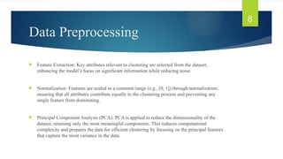 Data Preprocessing
 Feature Extraction: Key attributes relevant to clustering are selected from the dataset,
enhancing the model’s focus on significant information while reducing noise.
 Normalization: Features are scaled to a common range (e.g., [0, 1]) through normalization,
ensuring that all attributes contribute equally to the clustering process and preventing any
single feature from dominating.
 Principal Component Analysis (PCA): PCA is applied to reduce the dimensionality of the
dataset, retaining only the most meaningful components. This reduces computational
complexity and prepares the data for efficient clustering by focusing on the principal features
that capture the most variance in the data.
8
 