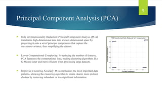 Principal Component Analysis (PCA)
 Role in Dimensionality Reduction: Principal Component Analysis (PCA)
transforms high-dimensional data into a lower-dimensional space by
projecting it onto a set of principal components that capture the
maximum variance, thus simplifying the dataset.
 Lower Computational Complexity: By reducing the number of features,
PCA decreases the computational load, making clustering algorithms like
K-Means faster and more efficient when processing large datasets.
 Improved Clustering Accuracy: PCA emphasizes the most important data
patterns, allowing the clustering algorithm to create clearer, more distinct
clusters by removing redundant or less significant information.
9
 
