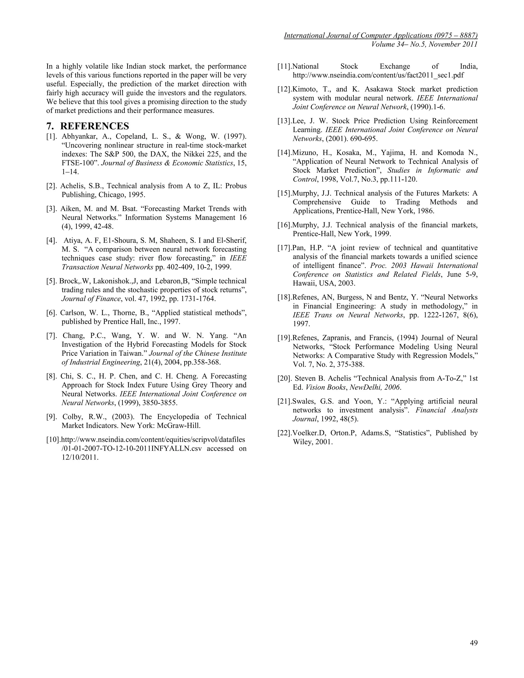 International Journal of Computer Applications (0975 – 8887)
                                                                                                   Volume 34– No.5, November 2011

In a highly volatile like Indian stock market, the performance        [11].National      Stock       Exchange         of      India,
levels of this various functions reported in the paper will be very        http://www.nseindia.com/content/us/fact2011_sec1.pdf
useful. Especially, the prediction of the market direction with
fairly high accuracy will guide the investors and the regulators.     [12].Kimoto, T., and K. Asakawa Stock market prediction
We believe that this tool gives a promising direction to the study         system with modular neural network. IEEE International
of market predictions and their performance measures.                      Joint Conference on Neural Network, (1990).1-6.
                                                                      [13].Lee, J. W. Stock Price Prediction Using Reinforcement
7. REFERENCES                                                              Learning. IEEE International Joint Conference on Neural
[1]. Abhyankar, A., Copeland, L. S., & Wong, W. (1997).                    Networks, (2001). 690-695.
     “Uncovering nonlinear structure in real-time stock-market
     indexes: The S&P 500, the DAX, the Nikkei 225, and the           [14].Mizuno, H., Kosaka, M., Yajima, H. and Komoda N.,
     FTSE-100”. Journal of Business & Economic Statistics, 15,             “Application of Neural Network to Technical Analysis of
     1–14.                                                                 Stock Market Prediction”, Studies in Informatic and
                                                                           Control, 1998, Vol.7, No.3, pp.111-120.
[2]. Achelis, S.B., Technical analysis from A to Z, IL: Probus
     Publishing, Chicago, 1995.                                       [15].Murphy, J.J. Technical analysis of the Futures Markets: A
                                                                           Comprehensive Guide to Trading Methods and
[3]. Aiken, M. and M. Bsat. “Forecasting Market Trends with                Applications, Prentice-Hall, New York, 1986.
     Neural Networks.” Information Systems Management 16
     (4), 1999, 42-48.                                                [16].Murphy, J.J. Technical analysis of the financial markets,
                                                                           Prentice-Hall, New York, 1999.
[4]. Atiya, A. F, E1-Shoura, S. M, Shaheen, S. I and El-Sherif,
     M. S. “A comparison between neural network forecasting           [17].Pan, H.P. “A joint review of technical and quantitative
     techniques case study: river flow forecasting,” in IEEE               analysis of the financial markets towards a unified science
     Transaction Neural Networks pp. 402-409, 10-2, 1999.                  of intelligent finance”. Proc. 2003 Hawaii International
                                                                           Conference on Statistics and Related Fields, June 5-9,
[5]. Brock,.W, Lakonishok.,J, and Lebaron,B, “Simple technical             Hawaii, USA, 2003.
     trading rules and the stochastic properties of stock returns”,
     Journal of Finance, vol. 47, 1992, pp. 1731-1764.                [18].Refenes, AN, Burgess, N and Bentz, Y. “Neural Networks
                                                                           in Financial Engineering: A study in methodology,” in
[6]. Carlson, W. L., Thorne, B., “Applied statistical methods”,            IEEE Trans on Neural Networks, pp. 1222-1267, 8(6),
     published by Prentice Hall, Inc., 1997.                               1997.
[7]. Chang, P.C., Wang, Y. W. and W. N. Yang. “An                     [19].Refenes, Zapranis, and Francis, (1994) Journal of Neural
     Investigation of the Hybrid Forecasting Models for Stock              Networks, “Stock Performance Modeling Using Neural
     Price Variation in Taiwan.” Journal of the Chinese Institute          Networks: A Comparative Study with Regression Models,”
     of Industrial Engineering, 21(4), 2004, pp.358-368.                   Vol. 7, No. 2, 375-388.
[8]. Chi, S. C., H. P. Chen, and C. H. Cheng. A Forecasting           [20]. Steven B. Achelis “Technical Analysis from A-To-Z,” 1st
     Approach for Stock Index Future Using Grey Theory and                 Ed. Vision Books, NewDelhi, 2006.
     Neural Networks. IEEE International Joint Conference on
     Neural Networks, (1999), 3850-3855.                              [21].Swales, G.S. and Yoon, Y.: “Applying artificial neural
                                                                           networks to investment analysis”. Financial Analysts
[9]. Colby, R.W., (2003). The Encyclopedia of Technical                    Journal, 1992, 48(5).
     Market Indicators. New York: McGraw-Hill.
                                                                      [22].Voelker.D, Orton.P, Adams.S, “Statistics”, Published by
[10].http://www.nseindia.com/content/equities/scripvol/datafiles           Wiley, 2001.
     /01-01-2007-TO-12-10-2011INFYALLN.csv accessed on
     12/10/2011.




                                                                                                                                   49
 