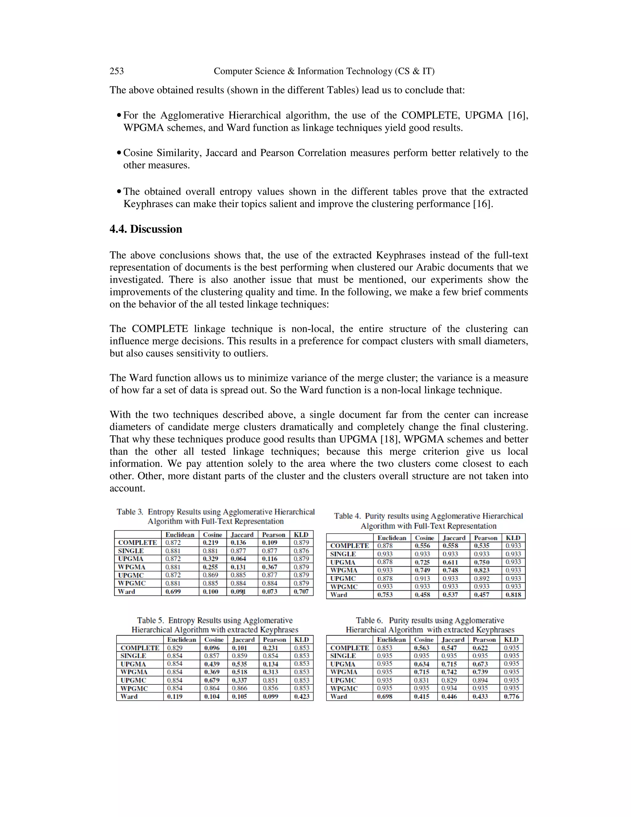 253 Computer Science & Information Technology (CS & IT) The above obtained results (shown in the different Tables) lead us to conclude that: • For the Agglomerative Hierarchical algorithm, the use of the COMPLETE, UPGMA [16], WPGMA schemes, and Ward function as linkage techniques yield good results. • Cosine Similarity, Jaccard and Pearson Correlation measures perform better relatively to the other measures. • The obtained overall entropy values shown in the different tables prove that the extracted Keyphrases can make their topics salient and improve the clustering performance [16]. 4.4. Discussion The above conclusions shows that, the use of the extracted Keyphrases instead of the full-text representation of documents is the best performing when clustered our Arabic documents that we investigated. There is also another issue that must be mentioned, our experiments show the improvements of the clustering quality and time. In the following, we make a few brief comments on the behavior of the all tested linkage techniques: The COMPLETE linkage technique is non-local, the entire structure of the clustering can influence merge decisions. This results in a preference for compact clusters with small diameters, but also causes sensitivity to outliers. The Ward function allows us to minimize variance of the merge cluster; the variance is a measure of how far a set of data is spread out. So the Ward function is a non-local linkage technique. With the two techniques described above, a single document far from the center can increase diameters of candidate merge clusters dramatically and completely change the final clustering. That why these techniques produce good results than UPGMA [18], WPGMA schemes and better than the other all tested linkage techniques; because this merge criterion give us local information. We pay attention solely to the area where the two clusters come closest to each other. Other, more distant parts of the cluster and the clusters overall structure are not taken into account. 
