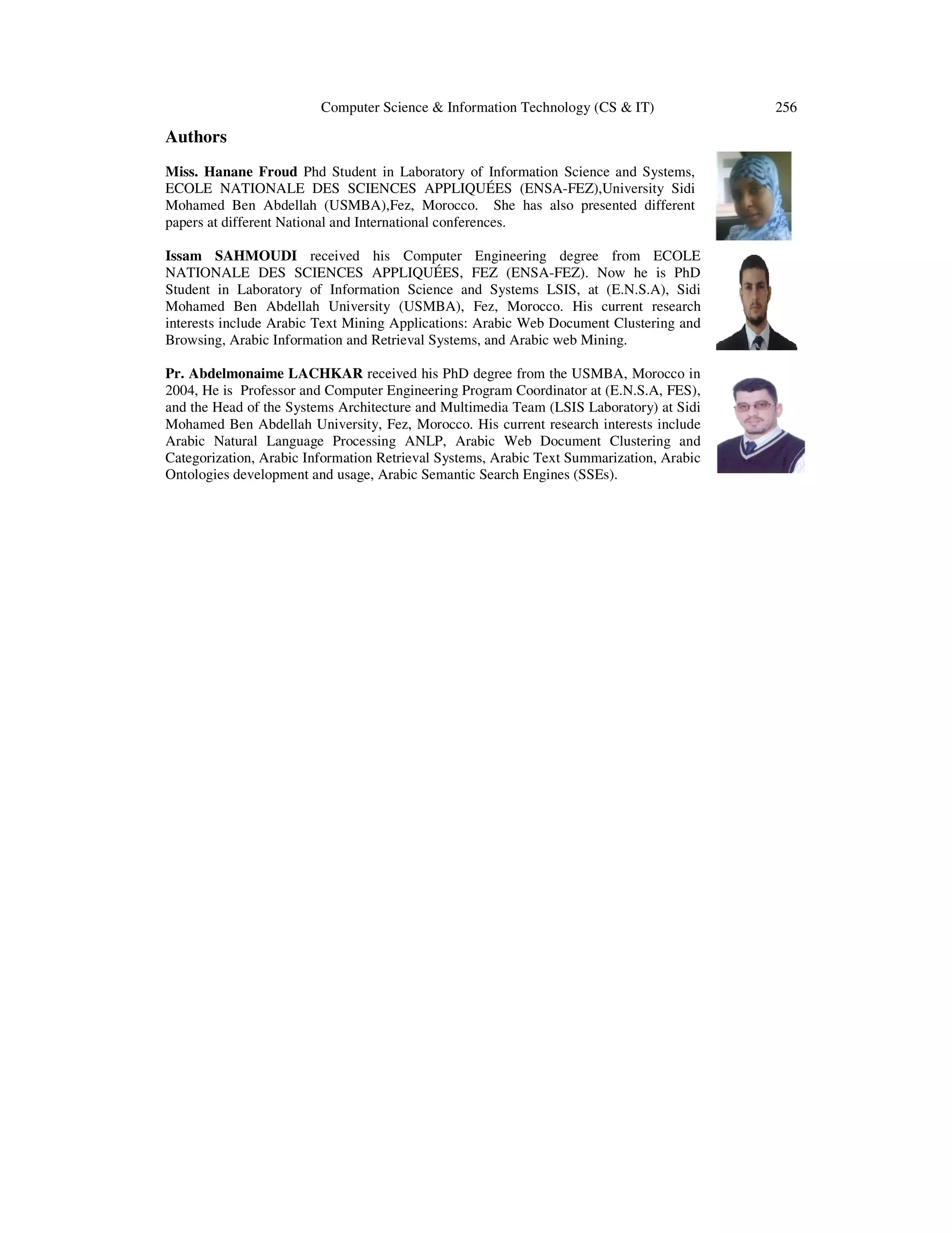 Computer Science & Information Technology (CS & IT) Authors Miss. Hanane Froud Phd Student in Laboratory of Information Science and Systems, ECOLE NATIONALE DES SCIENCES APPLIQUÉES (ENSA-FEZ),University Sidi Mohamed Ben Abdellah (USMBA),Fez, Morocco. She has also presented different papers at different National and International conferences. Issam SAHMOUDI received his Computer Engineering degree from ECOLE NATIONALE DES SCIENCES APPLIQUÉES, FEZ (ENSA-FEZ). Now he is PhD Student in Laboratory of Information Science and Systems LSIS, at (E.N.S.A), Sidi Mohamed Ben Abdellah University (USMBA), Fez, Morocco. His current research interests include Arabic Text Mining Applications: Arabic Web Document Clustering and Browsing, Arabic Information and Retrieval Systems, and Arabic web Mining. Pr. Abdelmonaime LACHKAR received his PhD degree from the USMBA, Morocco in 2004, He is Professor and Computer Engineering Program Coordinator at (E.N.S.A, FES), and the Head of the Systems Architecture and Multimedia Team (LSIS Laboratory) at Sidi Mohamed Ben Abdellah University, Fez, Morocco. His current research interests include Arabic Natural Language Processing ANLP, Arabic Web Document Clustering and Categorization, Arabic Information Retrieval Systems, Arabic Text Summarization, Arabic Ontologies development and usage, Arabic Semantic Search Engines (SSEs). 256 