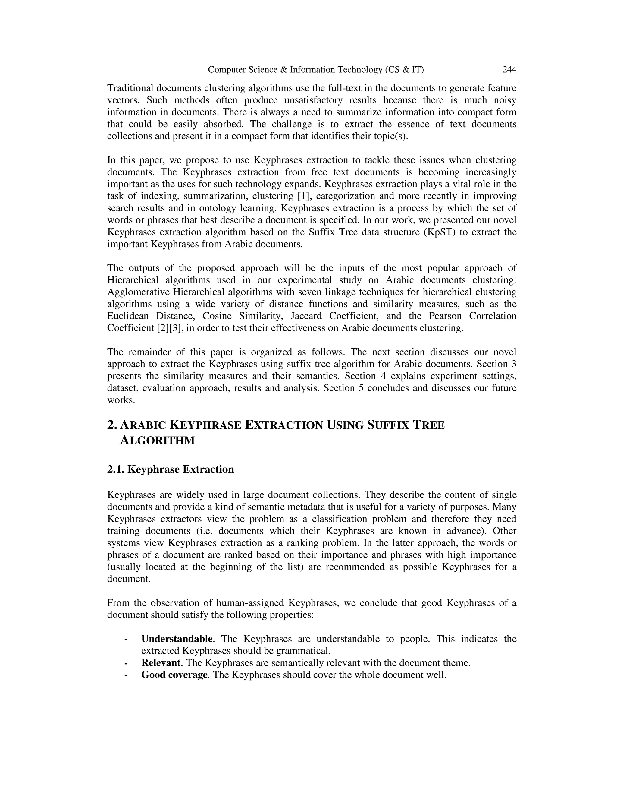 Computer Science & Information Technology (CS & IT) 244 Traditional documents clustering algorithms use the full-text in the documents to generate feature vectors. Such methods often produce unsatisfactory results because there is much noisy information in documents. There is always a need to summarize information into compact form that could be easily absorbed. The challenge is to extract the essence of text documents collections and present it in a compact form that identifies their topic(s). In this paper, we propose to use Keyphrases extraction to tackle these issues when clustering documents. The Keyphrases extraction from free text documents is becoming increasingly important as the uses for such technology expands. Keyphrases extraction plays a vital role in the task of indexing, summarization, clustering [1], categorization and more recently in improving search results and in ontology learning. Keyphrases extraction is a process by which the set of words or phrases that best describe a document is specified. In our work, we presented our novel Keyphrases extraction algorithm based on the Suffix Tree data structure (KpST) to extract the important Keyphrases from Arabic documents. The outputs of the proposed approach will be the inputs of the most popular approach of Hierarchical algorithms used in our experimental study on Arabic documents clustering: Agglomerative Hierarchical algorithms with seven linkage techniques for hierarchical clustering algorithms using a wide variety of distance functions and similarity measures, such as the Euclidean Distance, Cosine Similarity, Jaccard Coefficient, and the Pearson Correlation Coefficient [2][3], in order to test their effectiveness on Arabic documents clustering. The remainder of this paper is organized as follows. The next section discusses our novel approach to extract the Keyphrases using suffix tree algorithm for Arabic documents. Section 3 presents the similarity measures and their semantics. Section 4 explains experiment settings, dataset, evaluation approach, results and analysis. Section 5 concludes and discusses our future works. 2. ARABIC KEYPHRASE EXTRACTION USING SUFFIX TREE ALGORITHM 2.1. Keyphrase Extraction Keyphrases are widely used in large document collections. They describe the content of single documents and provide a kind of semantic metadata that is useful for a variety of purposes. Many Keyphrases extractors view the problem as a classification problem and therefore they need training documents (i.e. documents which their Keyphrases are known in advance). Other systems view Keyphrases extraction as a ranking problem. In the latter approach, the words or phrases of a document are ranked based on their importance and phrases with high importance (usually located at the beginning of the list) are recommended as possible Keyphrases for a document. From the observation of human-assigned Keyphrases, we conclude that good Keyphrases of a document should satisfy the following properties: - Understandable. The Keyphrases are understandable to people. This indicates the extracted Keyphrases should be grammatical. Relevant. The Keyphrases are semantically relevant with the document theme. Good coverage. The Keyphrases should cover the whole document well. 