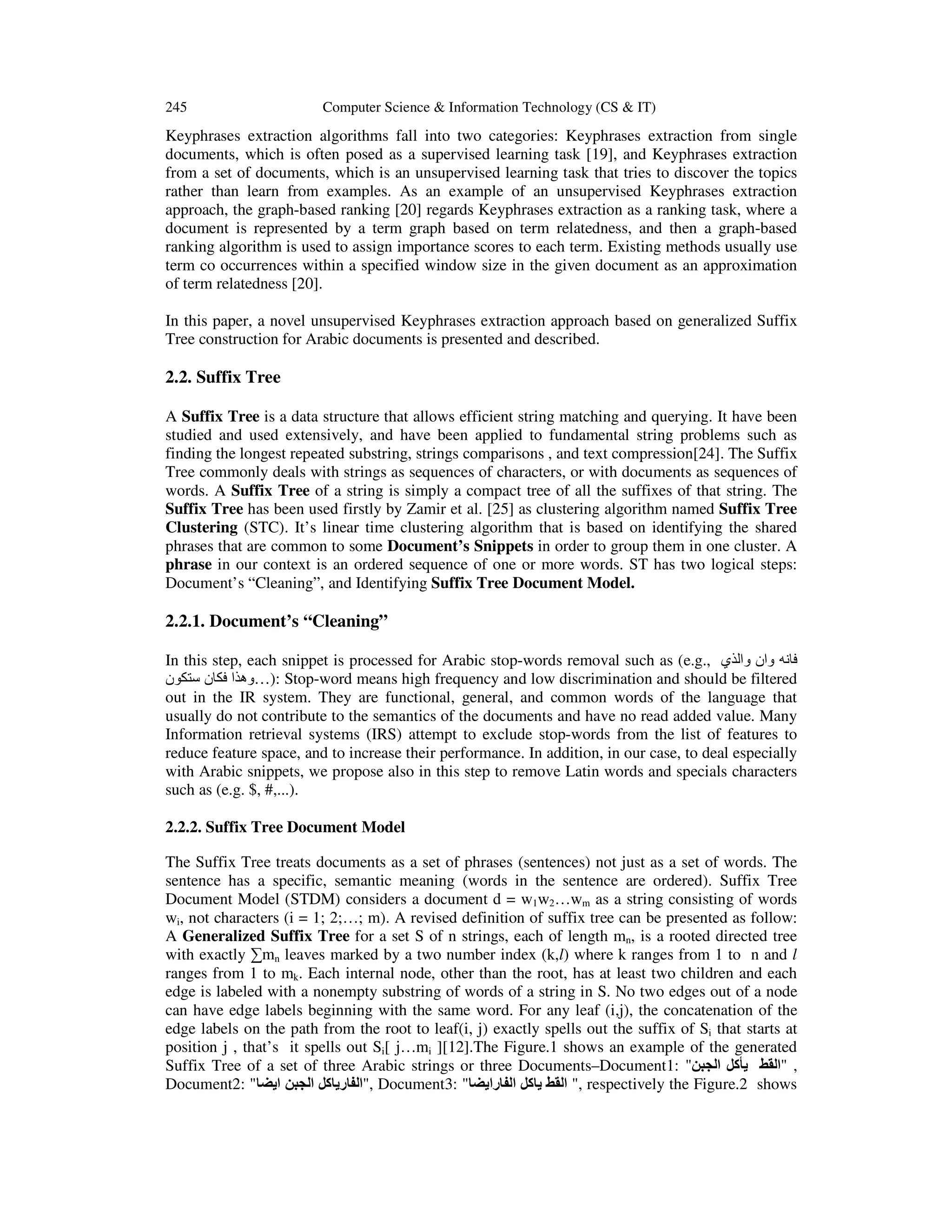 245 Computer Science & Information Technology (CS & IT) Keyphrases extraction algorithms fall into two categories: Keyphrases extraction from single documents, which is often posed as a supervised learning task [19], and Keyphrases extraction from a set of documents, which is an unsupervised learning task that tries to discover the topics rather than learn from examples. As an example of an unsupervised Keyphrases extraction approach, the graph-based ranking [20] regards Keyphrases extraction as a ranking task, where a document is represented by a term graph based on term relatedness, and then a graph-based ranking algorithm is used to assign importance scores to each term. Existing methods usually use term co occurrences within a specified window size in the given document as an approximation of term relatedness [20]. In this paper, a novel unsupervised Keyphrases extraction approach based on generalized Suffix Tree construction for Arabic documents is presented and described. 2.2. Suffix Tree A Suffix Tree is a data structure that allows efficient string matching and querying. It have been studied and used extensively, and have been applied to fundamental string problems such as finding the longest repeated substring, strings comparisons , and text compression[24]. The Suffix Tree commonly deals with strings as sequences of characters, or with documents as sequences of words. A Suffix Tree of a string is simply a compact tree of all the suffixes of that string. The Suffix Tree has been used firstly by Zamir et al. [25] as clustering algorithm named Suffix Tree Clustering (STC). It’s linear time clustering algorithm that is based on identifying the shared phrases that are common to some Document’s Snippets in order to group them in one cluster. A phrase in our context is an ordered sequence of one or more words. ST has two logical steps: Document’s “Cleaning”, and Identifying Suffix Tree Document Model. 2.2.1. Document’s “Cleaning” In this step, each snippet is processed for Arabic stop-words removal such as (e.g., ‫فانه وان والذي‬ ‫ :)…وھذا فكان ستكون‬Stop-word means high frequency and low discrimination and should be filtered out in the IR system. They are functional, general, and common words of the language that usually do not contribute to the semantics of the documents and have no read added value. Many Information retrieval systems (IRS) attempt to exclude stop-words from the list of features to reduce feature space, and to increase their performance. In addition, in our case, to deal especially with Arabic snippets, we propose also in this step to remove Latin words and specials characters such as (e.g. $, #,...). 2.2.2. Suffix Tree Document Model The Suffix Tree treats documents as a set of phrases (sentences) not just as a set of words. The sentence has a specific, semantic meaning (words in the sentence are ordered). Suffix Tree Document Model (STDM) considers a document d = w1w2…wm as a string consisting of words wi, not characters (i = 1; 2;…; m). A revised definition of suffix tree can be presented as follow: A Generalized Suffix Tree for a set S of n strings, each of length mn, is a rooted directed tree with exactly ∑mn leaves marked by a two number index (k,l) where k ranges from 1 to n and l ranges from 1 to mk. Each internal node, other than the root, has at least two children and each edge is labeled with a nonempty substring of words of a string in S. No two edges out of a node can have edge labels beginning with the same word. For any leaf (i,j), the concatenation of the edge labels on the path from the root to leaf(i, j) exactly spells out the suffix of Si that starts at position j , that’s it spells out Si[ j…mi ][12].The Figure.1 shows an example of the generated Suffix Tree of a set of three Arabic strings or three Documents–Document1: "‫, "القط يأكل الجبن‬ Document2: "‫ ,"الفارياكل الجبن ايضا‬Document3: "‫ ," القط ياكل الفارايضا‬respectively the Figure.2 shows 