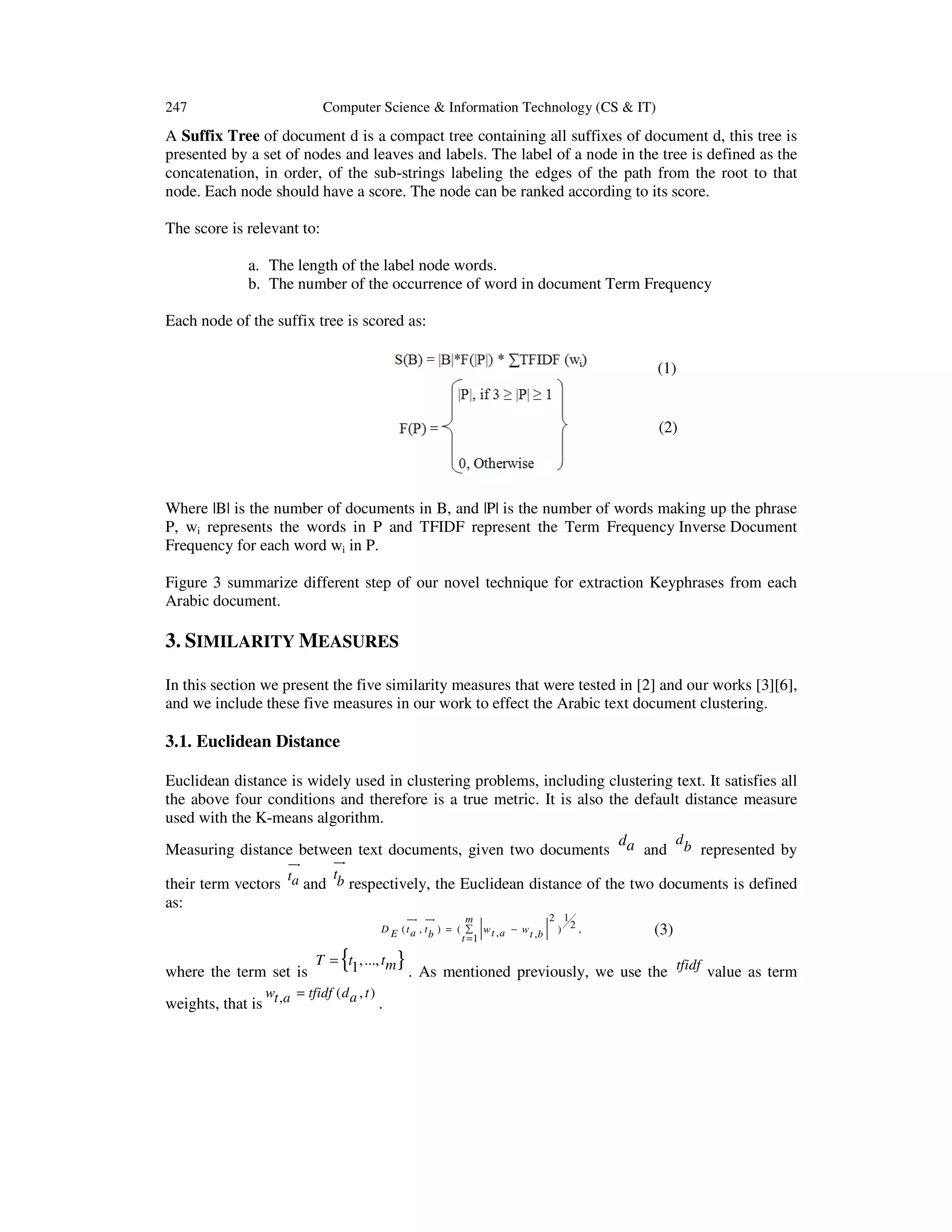 247 Computer Science & Information Technology (CS & IT) A Suffix Tree of document d is a compact tree containing all suffixes of document d, this tree is presented by a set of nodes and leaves and labels. The label of a node in the tree is defined as the concatenation, in order, of the sub-strings labeling the edges of the path from the root to that node. Each node should have a score. The node can be ranked according to its score. The score is relevant to: a. The length of the label node words. b. The number of the occurrence of word in document Term Frequency Each node of the suffix tree is scored as: (1) (2) Where |B| is the number of documents in B, and |P| is the number of words making up the phrase P, wi represents the words in P and TFIDF represent the Term Frequency Inverse Document Frequency for each word wi in P. Figure 3 summarize different step of our novel technique for extraction Keyphrases from each Arabic document. 3. SIMILARITY MEASURES In this section we present the five similarity measures that were tested in [2] and our works [3][6], and we include these five measures in our work to effect the Arabic text document clustering. 3.1. Euclidean Distance Euclidean distance is widely used in clustering problems, including clustering text. It satisfies all the above four conditions and therefore is a true metric. It is also the default distance measure used with the K-means algorithm. d d Measuring distance between text documents, given two documents a and b represented by ur ur their term vectors as: ta t and b respectively, the Euclidean distance of the two documents is defined ur ur 2 1 m D E ( t a , t b ) = ( ∑ w t , a − w t ,b ) 2 , t =1 { (3) T = t1,..., tm } . As mentioned previously, we use the tfidf value as term w = tfidf ( d a , t ) weights, that is t ,a . where the term set is 