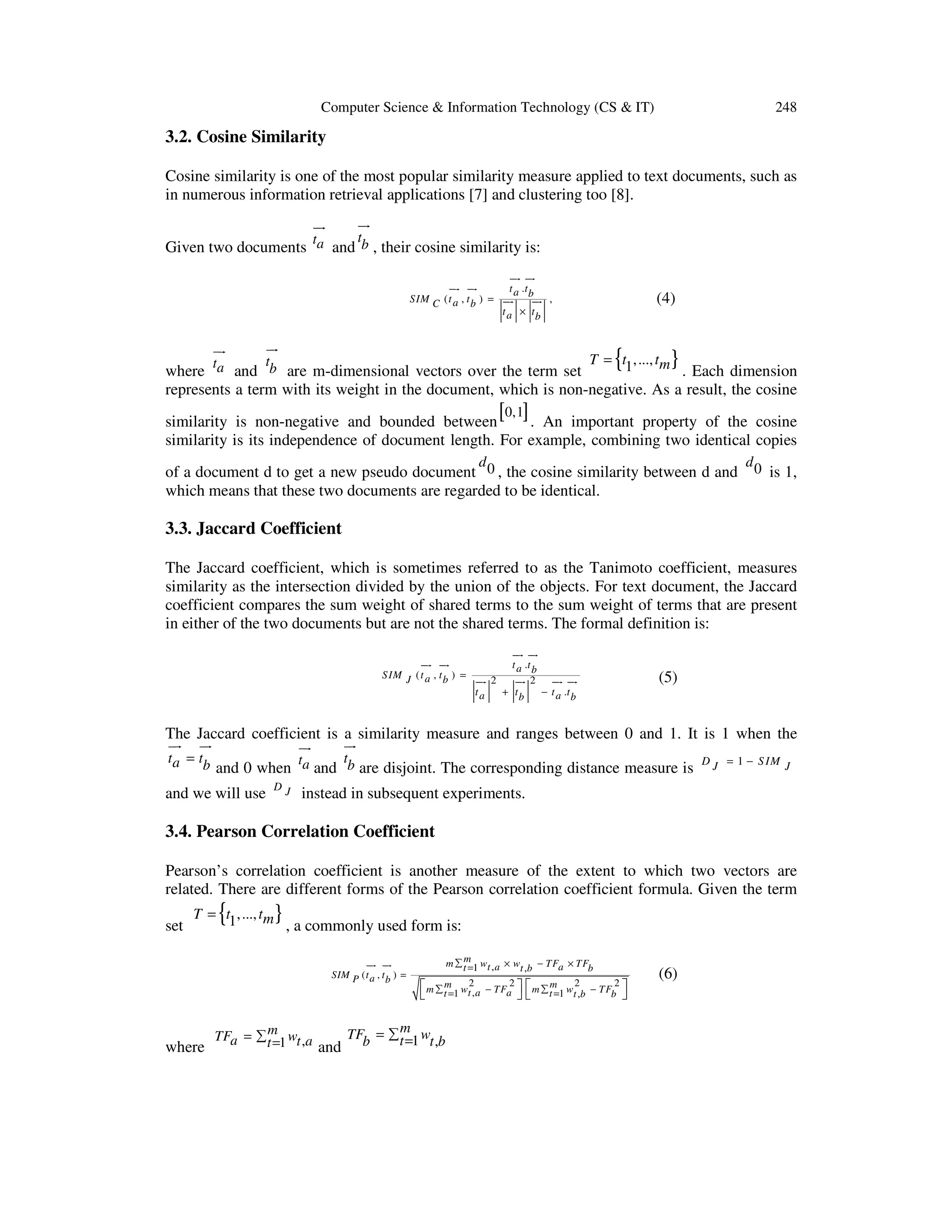 Computer Science & Information Technology (CS & IT) 248 3.2. Cosine Similarity Cosine similarity is one of the most popular similarity measure applied to text documents, such as in numerous information retrieval applications [7] and clustering too [8]. ur ur Given two documents ta t and b , their cosine similarity is: ur ur ur ur SIM C ( t a , t b ) = ur ta t a .t b ur ur (4) , t a × tb ur { T = t1,..., tm } t and b are m-dimensional vectors over the term set . Each dimension where represents a term with its weight in the document, which is non-negative. As a result, the cosine [0,1] similarity is non-negative and bounded between . An important property of the cosine similarity is its independence of document length. For example, combining two identical copies d of a document d to get a new pseudo document 0 , the cosine similarity between d and which means that these two documents are regarded to be identical. d0 is 1, 3.3. Jaccard Coefficient The Jaccard coefficient, which is sometimes referred to as the Tanimoto coefficient, measures similarity as the intersection divided by the union of the objects. For text document, the Jaccard coefficient compares the sum weight of shared terms to the sum weight of terms that are present in either of the two documents but are not the shared terms. The formal definition is: ur ur ur ur t a .t b S IM J ( t a , t b ) = ur 2 ur 2 ur ur ta + tb − t a .t b (5) The Jaccard coefficient is a similarity measure and ranges between 0 and 1. It is 1 when the ur ur ur ur t a = tb t t and 0 when a and b are disjoint. The corresponding distance measure is and we will use DJ D J = 1 − S IM J instead in subsequent experiments. 3.4. Pearson Correlation Coefficient Pearson’s correlation coefficient is another measure of the extent to which two vectors are related. There are different forms of the Pearson correlation coefficient formula. Given the term set { T = t1,..., tm } , a commonly used form is: ur ur SIM P ( t a , t b ) = m m ∑ t =1 wt , a × wt ,b − TFa × TFb  m ∑ tm 1 wt2, a − TFa2   m ∑ tm 1 wt2,b − TFb2  = =    m m TFb = ∑ t =1 wt ,b TFa = ∑ t =1 wt ,a where and (6) 