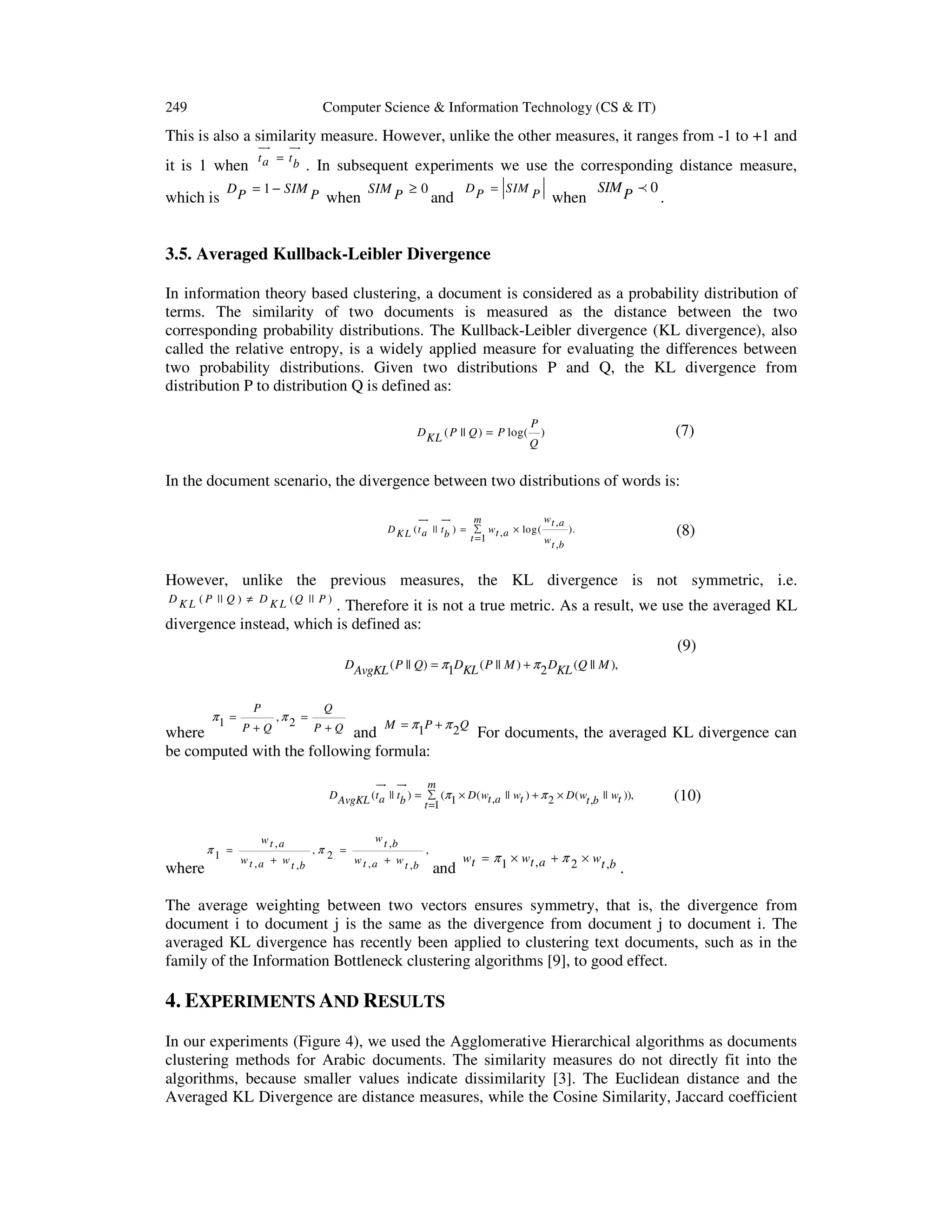 249 Computer Science & Information Technology (CS & IT) This is also a similarity measure. However, unlike the other measures, it ranges from -1 to +1 and ur ur it is 1 when which is ta = tb . In subsequent experiments we use the corresponding distance measure, D P = 1 − SIM P when SIM P ≥ 0 and D P = SIM P when SIM P p 0 . 3.5. Averaged Kullback-Leibler Divergence In information theory based clustering, a document is considered as a probability distribution of terms. The similarity of two documents is measured as the distance between the two corresponding probability distributions. The Kullback-Leibler divergence (KL divergence), also called the relative entropy, is a widely applied measure for evaluating the differences between two probability distributions. Given two distributions P and Q, the KL divergence from distribution P to distribution Q is defined as: D KL ( P || Q ) = P log( P (7) ) Q In the document scenario, the divergence between two distributions of words is: ur ur wt , a m D K L ( t a || t b ) = ∑ w t , a × log( ). t =1 w t ,b (8) However, unlike the previous measures, the KL divergence is not symmetric, i.e. D K L ( P || Q ) ≠ D K L ( Q || P ) . Therefore it is not a true metric. As a result, we use the averaged KL divergence instead, which is defined as: (9) DAvgKL ( P || Q) = π1DKL ( P || M ) + π 2 DKL (Q || M ), π1 = P P+Q ,π2 = Q P+Q M = π P + π 2Q 1 where and be computed with the following formula: For documents, the averaged KL divergence can ur ur m D AvgKL (t a || tb ) = ∑ (π1 × D ( wt ,a || wt ) + π 2 × D ( wt ,b || wt )), t =1 where π1 = wt ,a w t , a + w t ,b w t ,b ,π 2 = , w t , a + w t ,b and w t = π 1 × w t , a + π 2 × wt , b (10) . The average weighting between two vectors ensures symmetry, that is, the divergence from document i to document j is the same as the divergence from document j to document i. The averaged KL divergence has recently been applied to clustering text documents, such as in the family of the Information Bottleneck clustering algorithms [9], to good effect. 4. EXPERIMENTS AND RESULTS In our experiments (Figure 4), we used the Agglomerative Hierarchical algorithms as documents clustering methods for Arabic documents. The similarity measures do not directly fit into the algorithms, because smaller values indicate dissimilarity [3]. The Euclidean distance and the Averaged KL Divergence are distance measures, while the Cosine Similarity, Jaccard coefficient 