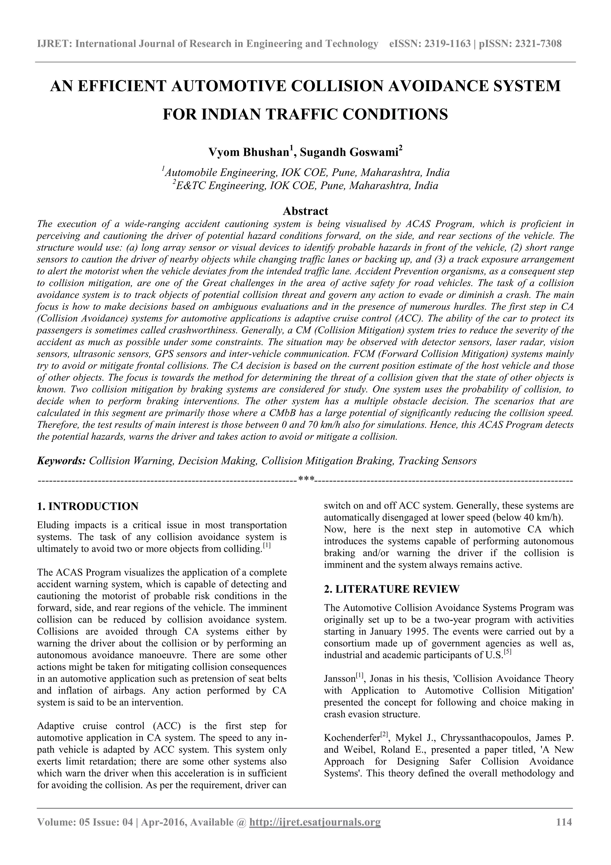 IJRET: International Journal of Research in Engineering and Technology eISSN: 2319-1163 | pISSN: 2321-7308
_______________________________________________________________________________________
Volume: 05 Issue: 04 | Apr-2016, Available @ http://ijret.esatjournals.org 114
AN EFFICIENT AUTOMOTIVE COLLISION AVOIDANCE SYSTEM
FOR INDIAN TRAFFIC CONDITIONS
Vyom Bhushan1
, Sugandh Goswami2
1
Automobile Engineering, IOK COE, Pune, Maharashtra, India
2
E&TC Engineering, IOK COE, Pune, Maharashtra, India
Abstract
The execution of a wide-ranging accident cautioning system is being visualised by ACAS Program, which is proficient in
perceiving and cautioning the driver of potential hazard conditions forward, on the side, and rear sections of the vehicle. The
structure would use: (a) long array sensor or visual devices to identify probable hazards in front of the vehicle, (2) short range
sensors to caution the driver of nearby objects while changing traffic lanes or backing up, and (3) a track exposure arrangement
to alert the motorist when the vehicle deviates from the intended traffic lane. Accident Prevention organisms, as a consequent step
to collision mitigation, are one of the Great challenges in the area of active safety for road vehicles. The task of a collision
avoidance system is to track objects of potential collision threat and govern any action to evade or diminish a crash. The main
focus is how to make decisions based on ambiguous evaluations and in the presence of numerous hurdles. The first step in CA
(Collision Avoidance) systems for automotive applications is adaptive cruise control (ACC). The ability of the car to protect its
passengers is sometimes called crashworthiness. Generally, a CM (Collision Mitigation) system tries to reduce the severity of the
accident as much as possible under some constraints. The situation may be observed with detector sensors, laser radar, vision
sensors, ultrasonic sensors, GPS sensors and inter-vehicle communication. FCM (Forward Collision Mitigation) systems mainly
try to avoid or mitigate frontal collisions. The CA decision is based on the current position estimate of the host vehicle and those
of other objects. The focus is towards the method for determining the threat of a collision given that the state of other objects is
known. Two collision mitigation by braking systems are considered for study. One system uses the probability of collision, to
decide when to perform braking interventions. The other system has a multiple obstacle decision. The scenarios that are
calculated in this segment are primarily those where a CMbB has a large potential of significantly reducing the collision speed.
Therefore, the test results of main interest is those between 0 and 70 km/h also for simulations. Hence, this ACAS Program detects
the potential hazards, warns the driver and takes action to avoid or mitigate a collision.
Keywords: Collision Warning, Decision Making, Collision Mitigation Braking, Tracking Sensors
---------------------------------------------------------------------***---------------------------------------------------------------------
1. INTRODUCTION
Eluding impacts is a critical issue in most transportation
systems. The task of any collision avoidance system is
ultimately to avoid two or more objects from colliding.[1]
The ACAS Program visualizes the application of a complete
accident warning system, which is capable of detecting and
cautioning the motorist of probable risk conditions in the
forward, side, and rear regions of the vehicle. The imminent
collision can be reduced by collision avoidance system.
Collisions are avoided through CA systems either by
warning the driver about the collision or by performing an
autonomous avoidance manoeuvre. There are some other
actions might be taken for mitigating collision consequences
in an automotive application such as pretension of seat belts
and inflation of airbags. Any action performed by CA
system is said to be an intervention.
Adaptive cruise control (ACC) is the first step for
automotive application in CA system. The speed to any in-
path vehicle is adapted by ACC system. This system only
exerts limit retardation; there are some other systems also
which warn the driver when this acceleration is in sufficient
for avoiding the collision. As per the requirement, driver can
switch on and off ACC system. Generally, these systems are
automatically disengaged at lower speed (below 40 km/h).
Now, here is the next step in automotive CA which
introduces the systems capable of performing autonomous
braking and/or warning the driver if the collision is
imminent and the system always remains active.
2. LITERATURE REVIEW
The Automotive Collision Avoidance Systems Program was
originally set up to be a two-year program with activities
starting in January 1995. The events were carried out by a
consortium made up of government agencies as well as,
industrial and academic participants of U.S.[5]
Jansson[1]
, Jonas in his thesis, 'Collision Avoidance Theory
with Application to Automotive Collision Mitigation'
presented the concept for following and choice making in
crash evasion structure.
Kochenderfer[2]
, Mykel J., Chryssanthacopoulos, James P.
and Weibel, Roland E., presented a paper titled, 'A New
Approach for Designing Safer Collision Avoidance
Systems'. This theory defined the overall methodology and
 