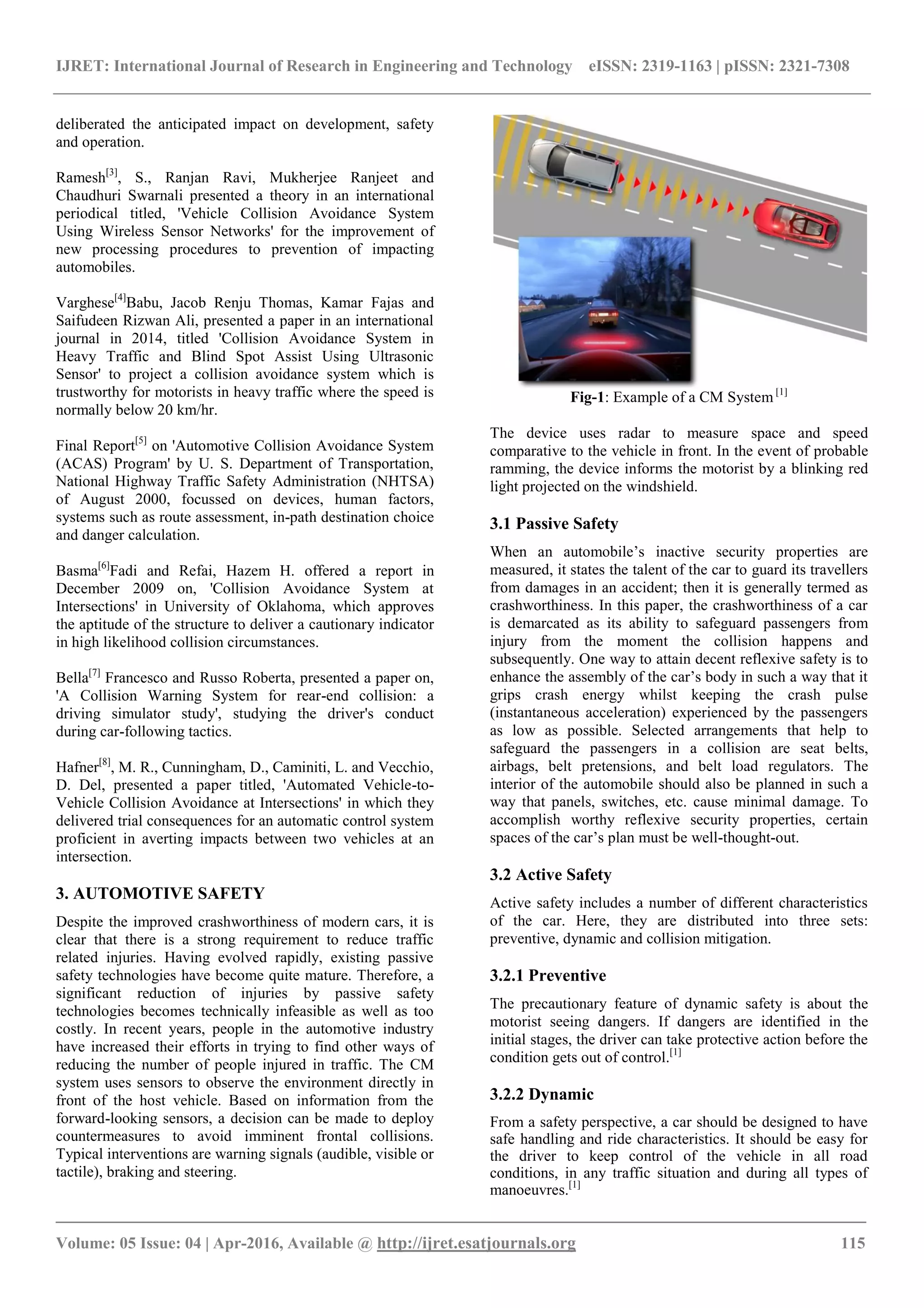 IJRET: International Journal of Research in Engineering and Technology eISSN: 2319-1163 | pISSN: 2321-7308
_______________________________________________________________________________________
Volume: 05 Issue: 04 | Apr-2016, Available @ http://ijret.esatjournals.org 115
deliberated the anticipated impact on development, safety
and operation.
Ramesh[3]
, S., Ranjan Ravi, Mukherjee Ranjeet and
Chaudhuri Swarnali presented a theory in an international
periodical titled, 'Vehicle Collision Avoidance System
Using Wireless Sensor Networks' for the improvement of
new processing procedures to prevention of impacting
automobiles.
Varghese[4]
Babu, Jacob Renju Thomas, Kamar Fajas and
Saifudeen Rizwan Ali, presented a paper in an international
journal in 2014, titled 'Collision Avoidance System in
Heavy Traffic and Blind Spot Assist Using Ultrasonic
Sensor' to project a collision avoidance system which is
trustworthy for motorists in heavy traffic where the speed is
normally below 20 km/hr.
Final Report[5]
on 'Automotive Collision Avoidance System
(ACAS) Program' by U. S. Department of Transportation,
National Highway Traffic Safety Administration (NHTSA)
of August 2000, focussed on devices, human factors,
systems such as route assessment, in-path destination choice
and danger calculation.
Basma[6]
Fadi and Refai, Hazem H. offered a report in
December 2009 on, 'Collision Avoidance System at
Intersections' in University of Oklahoma, which approves
the aptitude of the structure to deliver a cautionary indicator
in high likelihood collision circumstances.
Bella[7]
Francesco and Russo Roberta, presented a paper on,
'A Collision Warning System for rear-end collision: a
driving simulator study', studying the driver's conduct
during car-following tactics.
Hafner[8]
, M. R., Cunningham, D., Caminiti, L. and Vecchio,
D. Del, presented a paper titled, 'Automated Vehicle-to-
Vehicle Collision Avoidance at Intersections' in which they
delivered trial consequences for an automatic control system
proficient in averting impacts between two vehicles at an
intersection.
3. AUTOMOTIVE SAFETY
Despite the improved crashworthiness of modern cars, it is
clear that there is a strong requirement to reduce traffic
related injuries. Having evolved rapidly, existing passive
safety technologies have become quite mature. Therefore, a
significant reduction of injuries by passive safety
technologies becomes technically infeasible as well as too
costly. In recent years, people in the automotive industry
have increased their efforts in trying to find other ways of
reducing the number of people injured in traffic. The CM
system uses sensors to observe the environment directly in
front of the host vehicle. Based on information from the
forward-looking sensors, a decision can be made to deploy
countermeasures to avoid imminent frontal collisions.
Typical interventions are warning signals (audible, visible or
tactile), braking and steering.
Fig-1: Example of a CM System [1]
The device uses radar to measure space and speed
comparative to the vehicle in front. In the event of probable
ramming, the device informs the motorist by a blinking red
light projected on the windshield.
3.1 Passive Safety
When an automobile’s inactive security properties are
measured, it states the talent of the car to guard its travellers
from damages in an accident; then it is generally termed as
crashworthiness. In this paper, the crashworthiness of a car
is demarcated as its ability to safeguard passengers from
injury from the moment the collision happens and
subsequently. One way to attain decent reflexive safety is to
enhance the assembly of the car’s body in such a way that it
grips crash energy whilst keeping the crash pulse
(instantaneous acceleration) experienced by the passengers
as low as possible. Selected arrangements that help to
safeguard the passengers in a collision are seat belts,
airbags, belt pretensions, and belt load regulators. The
interior of the automobile should also be planned in such a
way that panels, switches, etc. cause minimal damage. To
accomplish worthy reflexive security properties, certain
spaces of the car’s plan must be well-thought-out.
3.2 Active Safety
Active safety includes a number of different characteristics
of the car. Here, they are distributed into three sets:
preventive, dynamic and collision mitigation.
3.2.1 Preventive
The precautionary feature of dynamic safety is about the
motorist seeing dangers. If dangers are identified in the
initial stages, the driver can take protective action before the
condition gets out of control.[1]
3.2.2 Dynamic
From a safety perspective, a car should be designed to have
safe handling and ride characteristics. It should be easy for
the driver to keep control of the vehicle in all road
conditions, in any traffic situation and during all types of
manoeuvres.[1]
 