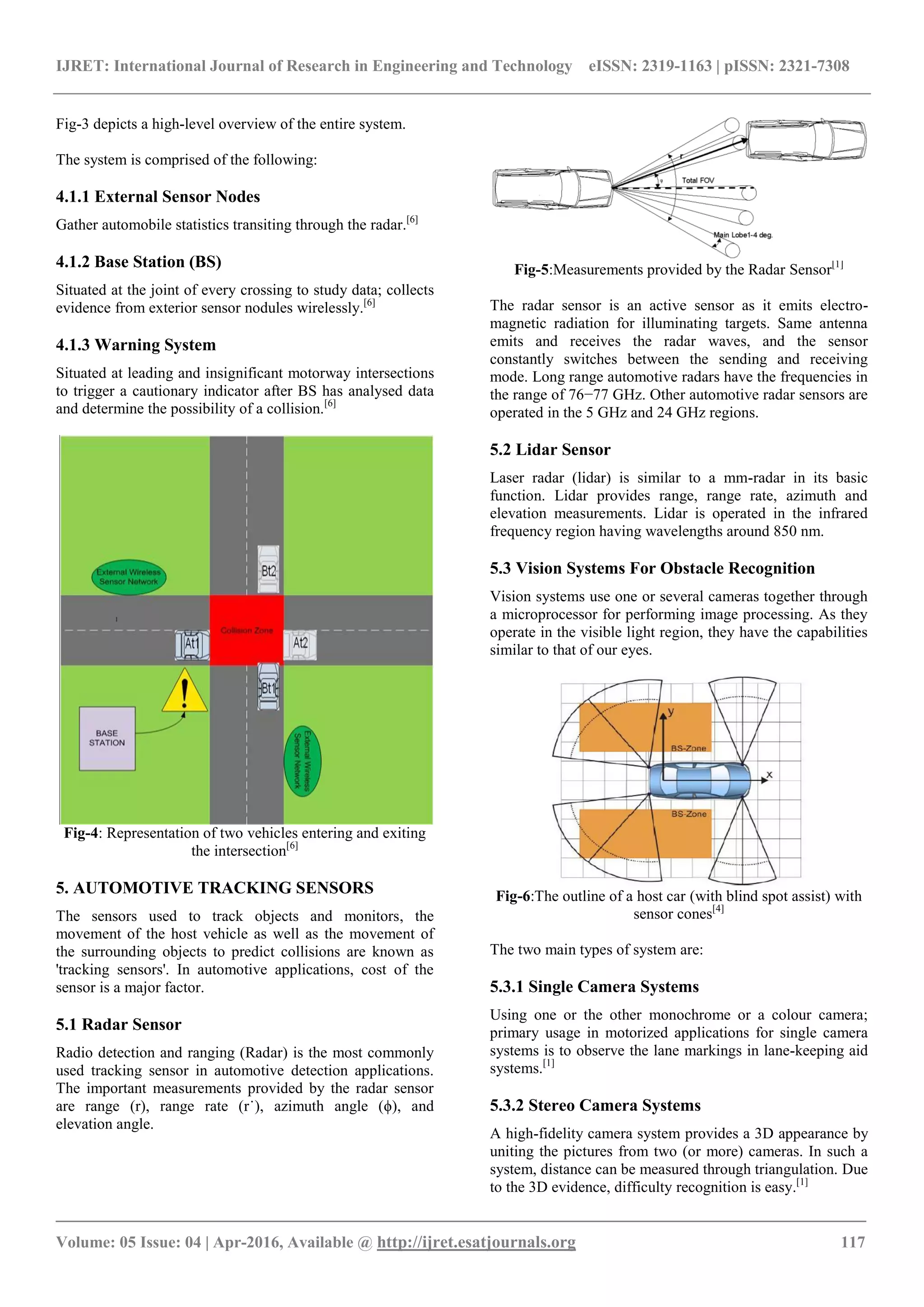 IJRET: International Journal of Research in Engineering and Technology eISSN: 2319-1163 | pISSN: 2321-7308
_______________________________________________________________________________________
Volume: 05 Issue: 04 | Apr-2016, Available @ http://ijret.esatjournals.org 117
Fig-3 depicts a high-level overview of the entire system.
The system is comprised of the following:
4.1.1 External Sensor Nodes
Gather automobile statistics transiting through the radar.[6]
4.1.2 Base Station (BS)
Situated at the joint of every crossing to study data; collects
evidence from exterior sensor nodules wirelessly.[6]
4.1.3 Warning System
Situated at leading and insignificant motorway intersections
to trigger a cautionary indicator after BS has analysed data
and determine the possibility of a collision.[6]
Fig-4: Representation of two vehicles entering and exiting
the intersection[6]
5. AUTOMOTIVE TRACKING SENSORS
The sensors used to track objects and monitors, the
movement of the host vehicle as well as the movement of
the surrounding objects to predict collisions are known as
'tracking sensors'. In automotive applications, cost of the
sensor is a major factor.
5.1 Radar Sensor
Radio detection and ranging (Radar) is the most commonly
used tracking sensor in automotive detection applications.
The important measurements provided by the radar sensor
are range (r), range rate (r˙), azimuth angle (ϕ), and
elevation angle.
Fig-5:Measurements provided by the Radar Sensor[1]
The radar sensor is an active sensor as it emits electro-
magnetic radiation for illuminating targets. Same antenna
emits and receives the radar waves, and the sensor
constantly switches between the sending and receiving
mode. Long range automotive radars have the frequencies in
the range of 76−77 GHz. Other automotive radar sensors are
operated in the 5 GHz and 24 GHz regions.
5.2 Lidar Sensor
Laser radar (lidar) is similar to a mm-radar in its basic
function. Lidar provides range, range rate, azimuth and
elevation measurements. Lidar is operated in the infrared
frequency region having wavelengths around 850 nm.
5.3 Vision Systems For Obstacle Recognition
Vision systems use one or several cameras together through
a microprocessor for performing image processing. As they
operate in the visible light region, they have the capabilities
similar to that of our eyes.
Fig-6:The outline of a host car (with blind spot assist) with
sensor cones[4]
The two main types of system are:
5.3.1 Single Camera Systems
Using one or the other monochrome or a colour camera;
primary usage in motorized applications for single camera
systems is to observe the lane markings in lane-keeping aid
systems.[1]
5.3.2 Stereo Camera Systems
A high-fidelity camera system provides a 3D appearance by
uniting the pictures from two (or more) cameras. In such a
system, distance can be measured through triangulation. Due
to the 3D evidence, difficulty recognition is easy.[1]
 